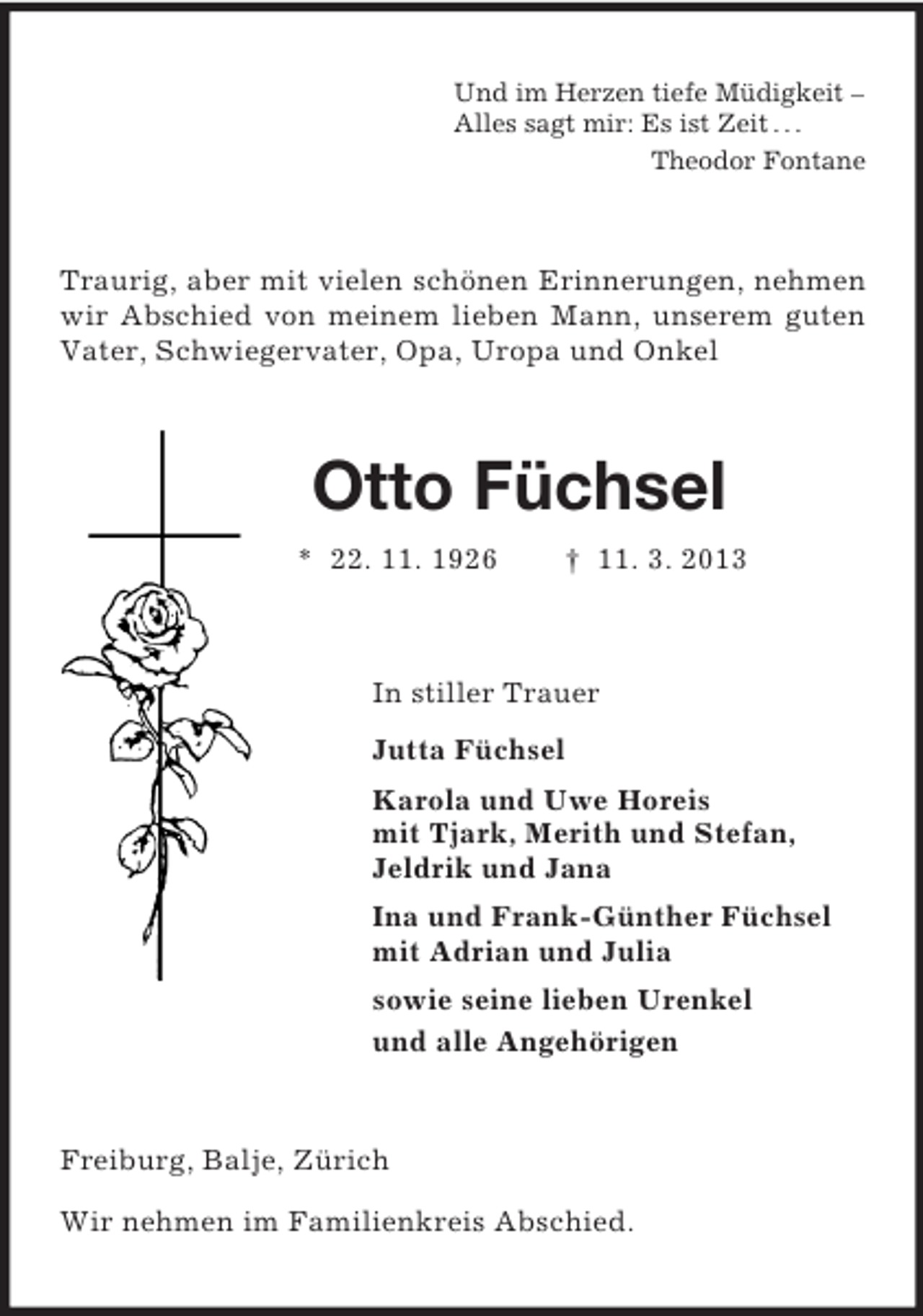 <p>Und im Herzen tiefe Müdigkeit –<br />Alles sagt mir: Es ist Zeit . . .<br />Theodor Fontane<br />Traurig, aber mit vielen schönen Erinnerungen, nehmen wir Abschied von meinem lieben Mann, unserem guten Vater, Schwiegervater, Opa, Uropa und Onkel<br />Otto Füchsel<br />* 22. 11. 1926 † 11. 3. 2013<br />In stiller Trauer<br />Jutta Füchsel<br />Karola und Uwe Horeis<br />mit Tjark, Merith und Stefan,<br />Jeldrik und Jana<br />Ina und Frank-Günther Füchsel<br />mit Adrian und Julia<br />sowie seine lieben Urenkel<br />und alle Angehörigen<br />Freiburg, Balje, Zürich</p><p>Wir nehmen im Familienkreis Abschied.</p>