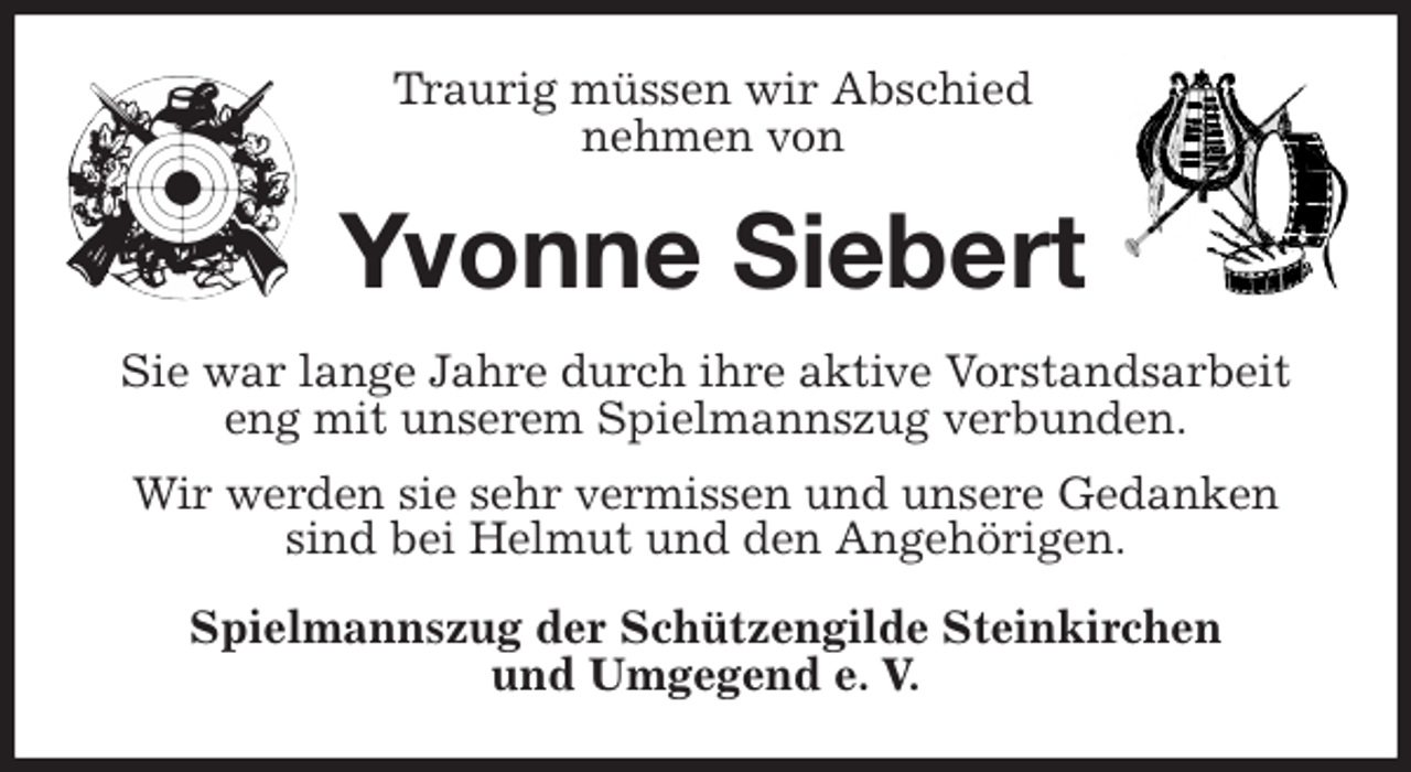 <p>Traurig müssen wir Abschied<br />nehmen von<br />Yvonne Siebert<br />Sie war lange Jahre durch ihre aktive Vorstandsarbeit eng mit unserem Spielmannszug verbunden.<br />Wir werden sie sehr vermissen und unsere Gedanken sind bei Helmut und den Angehörigen.<br />Spielmannszug der Schützengilde Steinkirchen<br />und Umgegend e. V.</p>