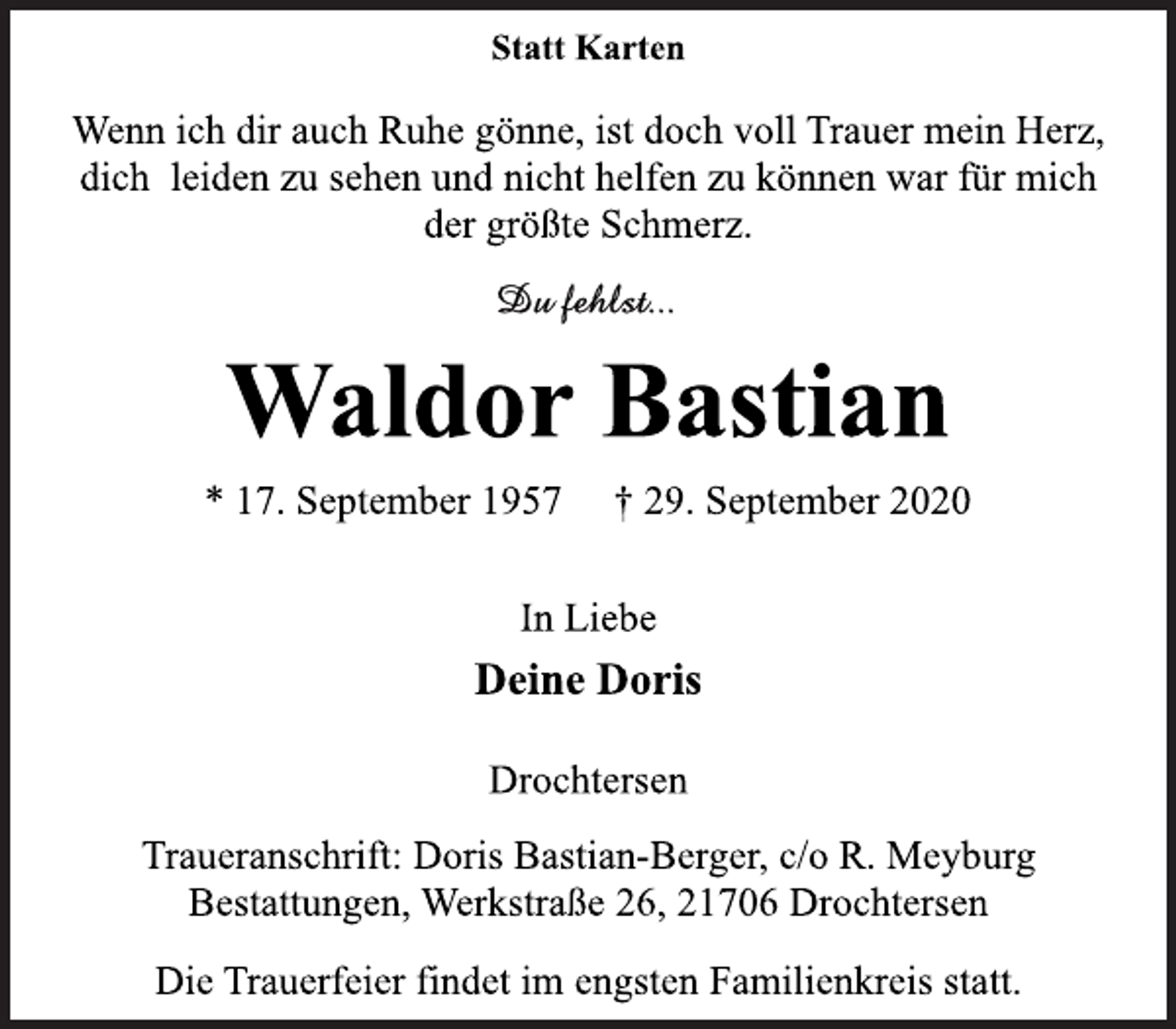 <p>Statt Karten<br />Wenn ich dir auch Ruhe gönne, ist doch voll Trauer mein Herz,<br />dich leiden zu sehen und nicht helfen zu können war für mich<br />der größte Schmerz.<br />Du fehlst...<br />Waldor Bastian<br />* 17. September 1957 † 29. September 2020<br />In Liebe<br />Deine Doris<br />Drochtersen<br />Traueranschrift: Doris Bastian-Berger, c/o R. Meyburg<br />Bestattungen, Werkstraße 26, 21706 Drochtersen<br />Die Trauerfeier findet im engsten Familienkreis statt.</p>