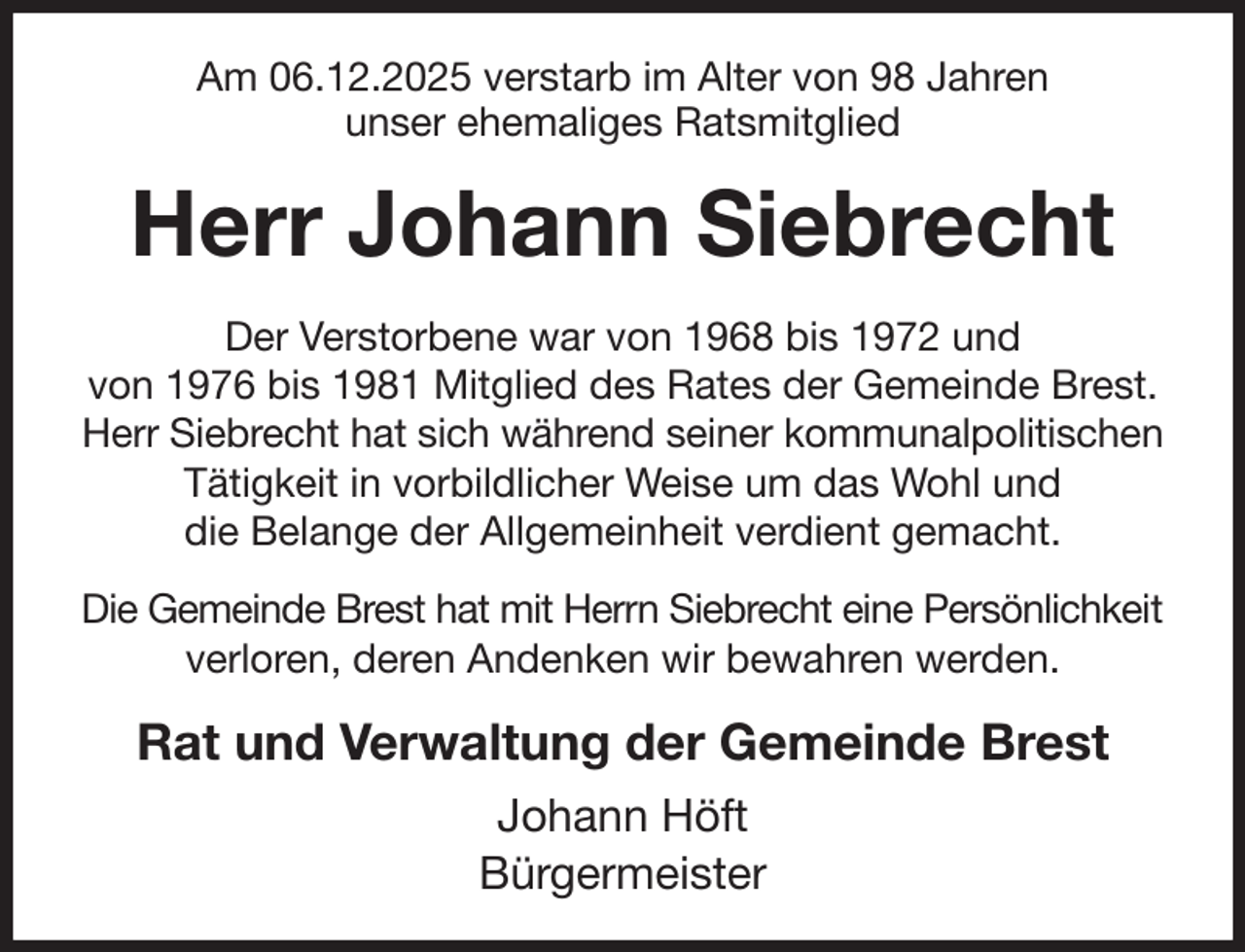 <p>Am 06.12.2025 verstarb im Alter von 98 Jahren<br />unser ehemaliges Ratsmitglied<br />Herr Johann Siebrecht<br />Der Verstorbene war von 1968 bis 1972 und<br />von 1976 bis 1981 Mitglied des Rates der Gemeinde Brest.<br />Herr Siebrecht hat sich während seiner kommunalpolitischen Tätigkeit in vorbildlicher Weise um das Wohl und<br />die Belange der Allgemeinheit verdient gemacht.<br />Die Gemeinde Brest hat mit Herrn Siebrecht eine Persönlichkeit<br />verloren, deren Andenken wir bewahren werden.<br />Rat und Verwaltung der Gemeinde Brest<br />Johann Höft<br />Bürgermeister</p>