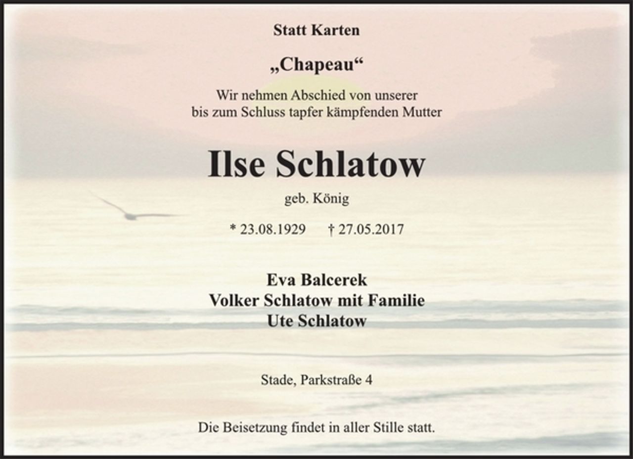 <p>Statt Karten<br />„Chapeau“<br />Wir nehmen Abschied von unserer<br />bis zum Schluss tapfer kämpfenden Mutter<br />Ilse Schlatow<br />geb. König<br />* 23.08.1929 † 27.05.2017<br />Eva Balcerek<br />Volker Schlatow mit Familie<br />Ute Schlatow<br />Stade, Parkstraße 4<br />Die Beisetzung findet in aller Stille statt.</p>