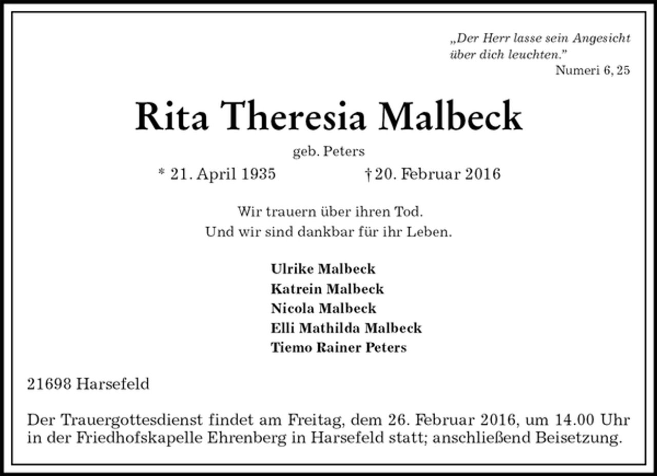 <p>„Der Herr lasse sein Angesicht<br />über dich leuchten.”<br />Numeri 6, 25<br />Rita Theresia Malbeck<br />geb. Peters<br />* 21. April 1935 † 20. Februar 2016<br />Wir trauern über ihren Tod.<br />Und wir sind dankbar für ihr Leben.<br />Ulrike Malbeck<br />Katrein Malbeck<br />Nicola Malbeck<br />Elli Mathilda Malbeck<br />Tiemo Rainer Peters<br />21698 Harsefeld</p>
<p>Der Trauergottesdienst findet am Freitag, dem 26. Februar 2016, um 14.00 Uhr in der Friedhofskapelle Ehrenberg in Harsefeld statt; anschließend Beisetzung.</p>