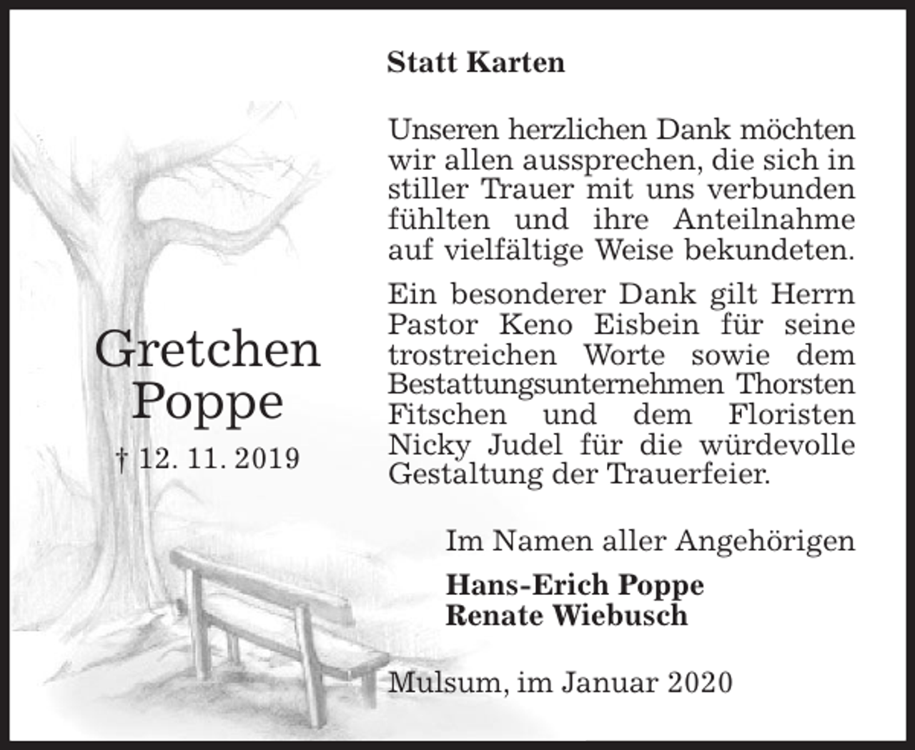 <p>Statt Karten<br />Unseren herzlichen Dank möchten<br />wir allen aussprechen, die sich in stiller Trauer mit uns verbunden<br />fühlten und ihre Anteilnahme auf vielfältige Weise bekundeten.<br />Ein besonderer Dank gilt Herrn Pastor Keno Eisbein für seine trostreichen Worte sowie dem Bestattungsunternehmen Thorsten<br />Fitschen und dem Floristen<br />Nicky Judel für die würdevolle Gestaltung der Trauerfeier.<br />Im Namen aller Angehörigen<br />Hans-Erich Poppe<br />Renate Wiebusch<br />Mulsum, im Januar 2020</p>
<p>Gretchen<br />Poppe<br />† 12. 11. 2019</p>