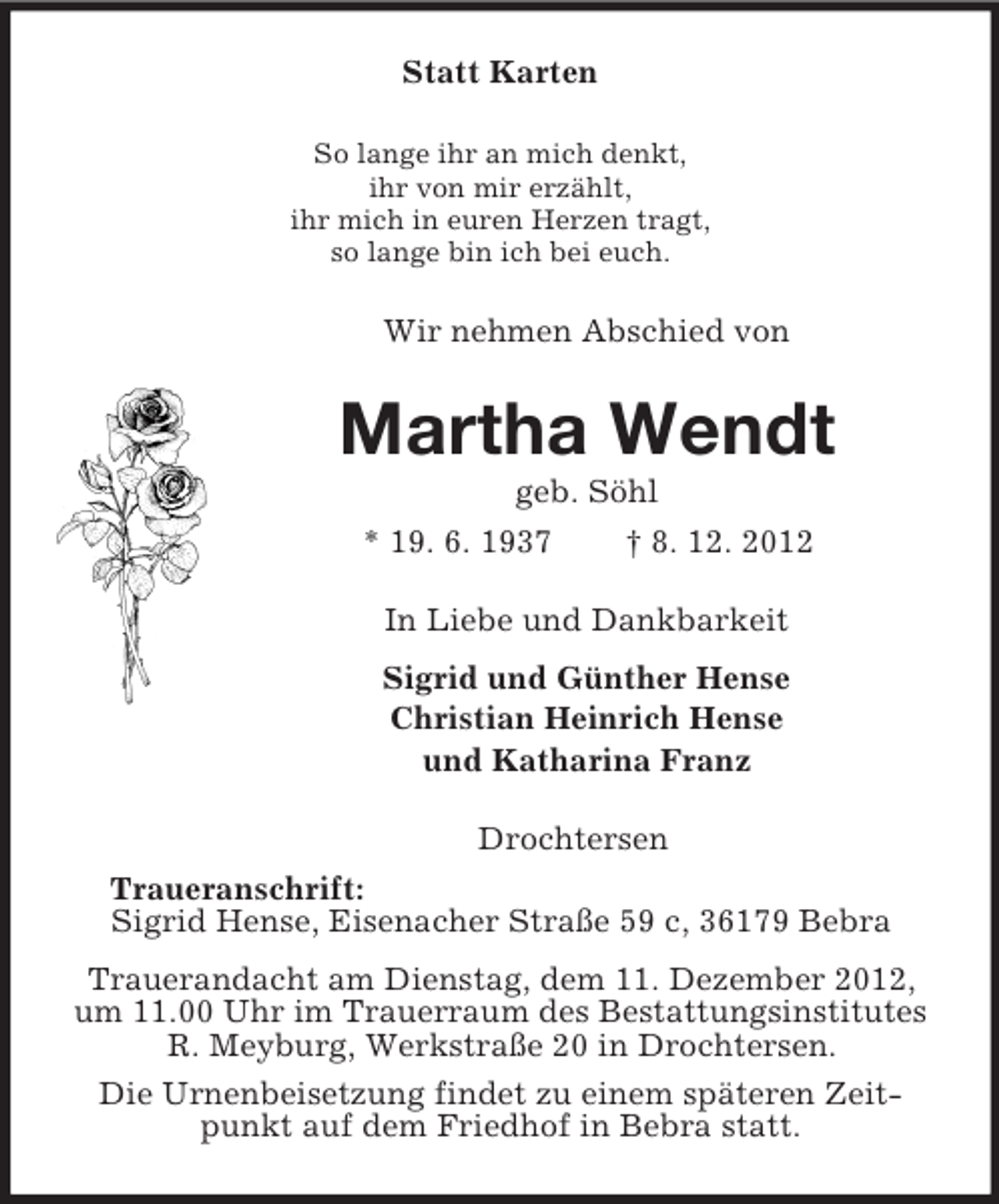 <p>Statt Karten<br />So lange ihr an mich denkt,<br />ihr von mir erzählt,<br />ihr mich in euren Herzen tragt,<br />so lange bin ich bei euch.<br />Wir nehmen Abschied von<br />Martha Wendt<br />geb. Söhl<br />* 19. 6. 1937 † 8. 12. 2012<br />In Liebe und Dankbarkeit<br />Sigrid und Günther Hense<br />Christian Heinrich Hense<br />und Katharina Franz<br />Drochtersen<br />Traueranschrift:<br />Sigrid Hense, Eisenacher Straße 59 c, 36179 Bebra<br />Trauerandacht am Dienstag, dem 11. Dezember 2012, um 11.00 Uhr im Trauerraum des Bestattungsinstitutes R. Meyburg, Werkstraße 20 in Drochtersen.<br />Die Urnenbeisetzung findet zu einem späteren Zeitpunkt auf dem Friedhof in Bebra statt.</p>