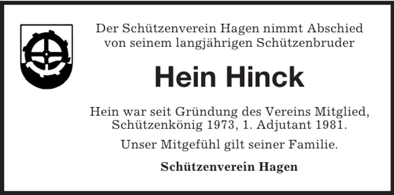 <p>Der Schützenverein Hagen nimmt Abschied<br />von seinem langjährigen Schützenbruder</p><p>Hein Hinck<br />Hein war seit Gründung des Vereins Mitglied,<br />Schützenkönig 1973, 1. Adjutant 1981.<br />Unser Mitgefühl gilt seiner Familie.<br />Schützenverein Hagen</p>