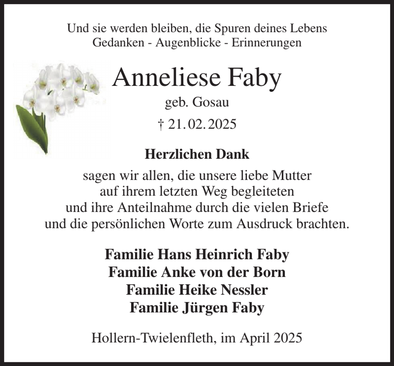 <p>Und sie werden bleiben, die Spuren deines Lebens<br />Gedanken - Augenblicke - Erinnerungen<br />Anneliese Faby<br />geb. Gosau<br />† 21. 02. 2025<br />Herzlichen Dank<br />sagen wir allen, die unsere liebe Mutter<br />auf ihrem letzten Weg begleiteten<br />und ihre Anteilnahme durch die vielen Briefe<br />und die persönlichen Worte zum Ausdruck brachten.<br />Familie Hans Heinrich Faby<br />Familie Anke von der Born<br />Familie Heike Nessler<br />Familie Jürgen Faby<br />Hollern-Twielenfleth, im April 2025</p>