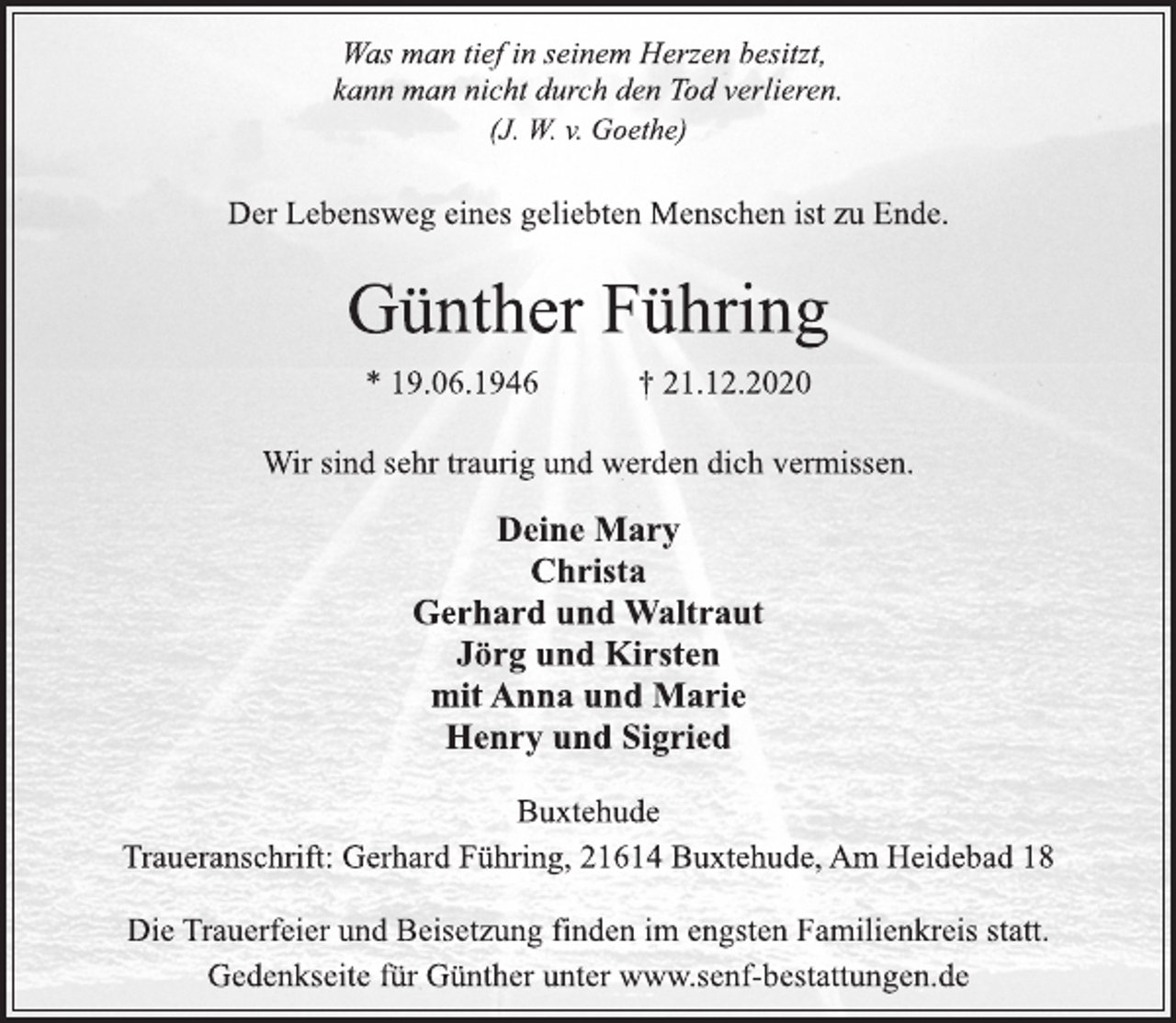<p>Was man tief in seinem Herzen besitzt,<br />kann man nicht durch den Tod verlieren.<br />(J. W. v. Goethe)<br />Der Lebensweg eines geliebten Menschen ist zu Ende.<br />Günther Führing<br />* 19.06.1946 † 21.12.2020<br />Wir sind sehr traurig und werden dich vermissen.<br />Deine Mary<br />Christa<br />Gerhard und Waltraut<br />Jörg und Kirsten<br />mit Anna und Marie<br />Henry und Sigried<br />Buxtehude<br />Traueranschrift: Gerhard Führing, 21614 Buxtehude, Am Heidebad 18<br />Die Trauerfeier und Beisetzung finden im engsten Familienkreis statt.<br />Gedenkseite für Günther unter www.senf-bestattungen.de</p>