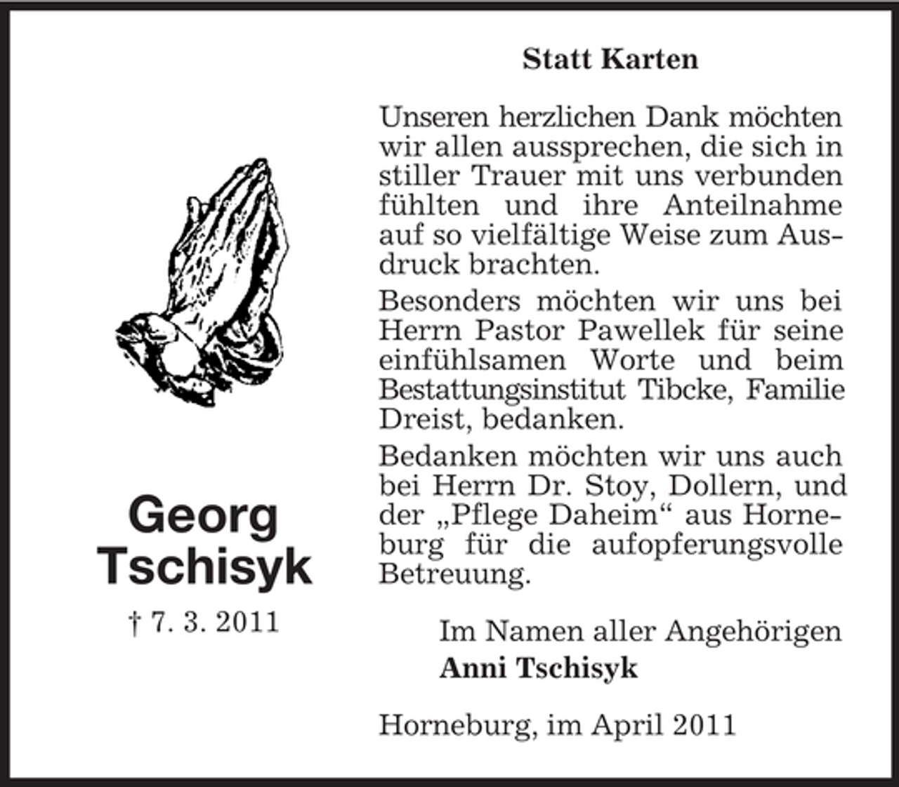 <p>Statt Karten Unseren herzlichen Dank möchten wir allen aussprechen, die sich in stiller Trauer mit uns verbunden fühlten und ihre Anteilnahme auf so vielfältige Weise zum Ausdruck brachten. Besonders möchten wir uns bei Herrn Pastor Pawellek für seine einfühlsamen Worte und beim Bestattungsinstitut Tibcke, Familie Dreist, bedanken. Bedanken möchten wir uns auch bei Herrn Dr. Stoy, Dollern, und der „Pflege Daheim“ aus Horneburg für die aufopferungsvolle Betreuung. Im Namen aller Angehörigen Anni Tschisyk Horneburg, im April 2011</p><p>Georg Tschisyk<br />† 7. 3. 2011</p>