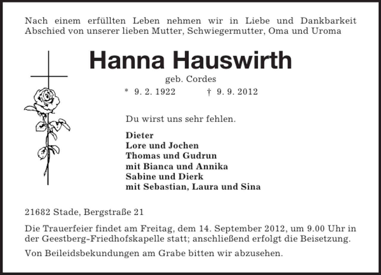 <p>Nach einem erfüllten Leben nehmen wir in Liebe und Dankbarkeit<br />Abschied von unserer lieben Mutter, Schwiegermutter, Oma und Uroma<br />Hanna Hauswirth<br />geb. Cordes<br />* 9. 2. 1922 † 9. 9. 2012<br />Du wirst uns sehr fehlen.<br />Dieter<br />Lore und Jochen<br />Thomas und Gudrun<br />mit Bianca und Annika<br />Sabine und Dierk<br />mit Sebastian, Laura und Sina<br />21682 Stade, Bergstraße 21<br />Die Trauerfeier findet am Freitag, dem 14. September 2012, um 9.00 Uhr in der Geestberg-Friedhofskapelle statt; anschließend erfolgt die Beisetzung.<br />Von Beileidsbekundungen am Grabe bitten wir abzusehen.</p>