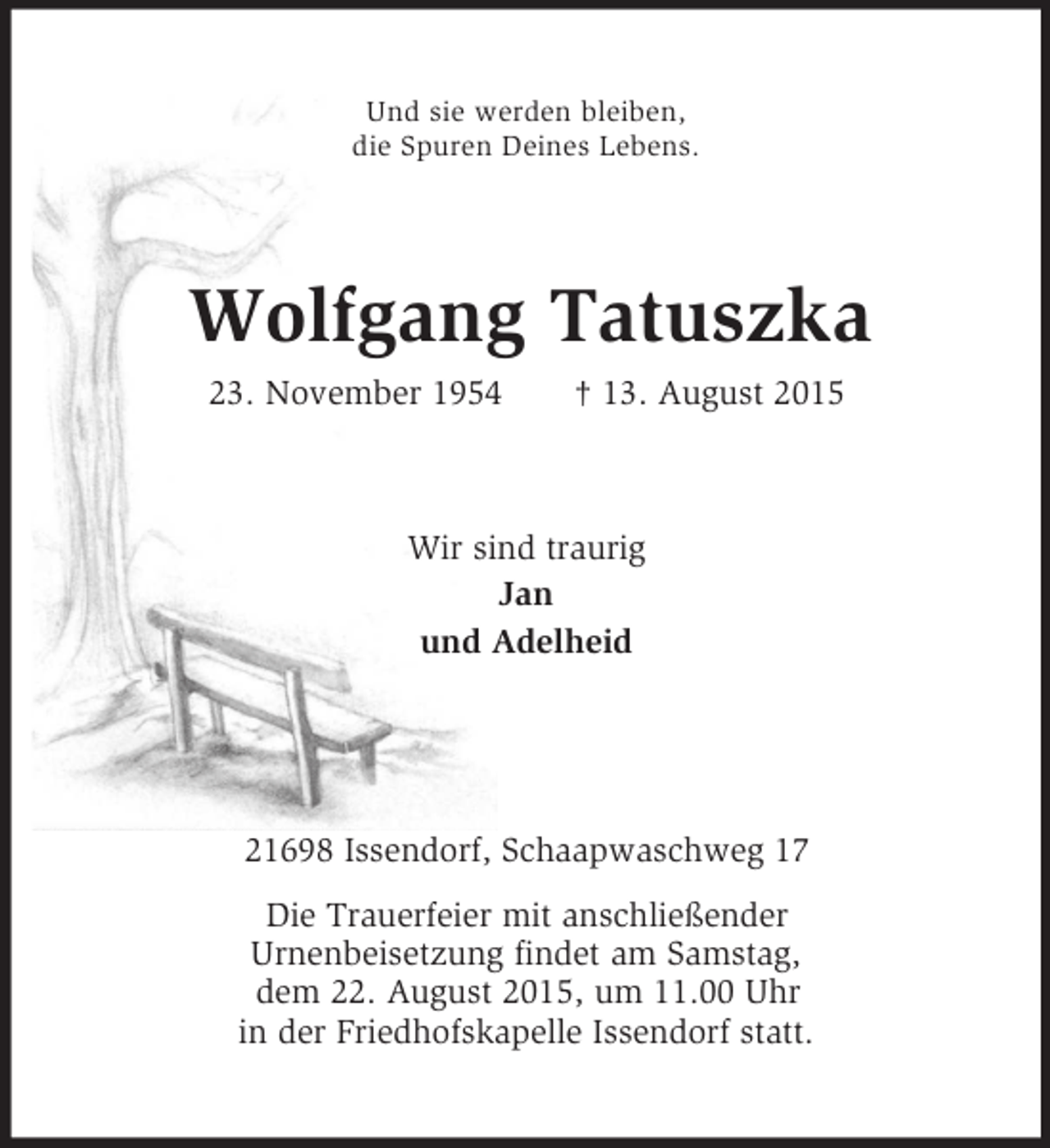 <p>Und sie werden bleiben,<br />die Spuren Deines Lebens.<br />Wolfgang Tatuszka<br />23. November 1954 † 13. August 2015<br />Wir sind traurig<br />Jan<br />und Adelheid<br />21698 Issendorf, Schaapwaschweg 17<br />Die Trauerfeier mit anschließender<br />Urnenbeisetzung findet am Samstag,<br />dem 22. August 2015, um 11.00 Uhr<br />in der Friedhofskapelle Issendorf statt.</p>