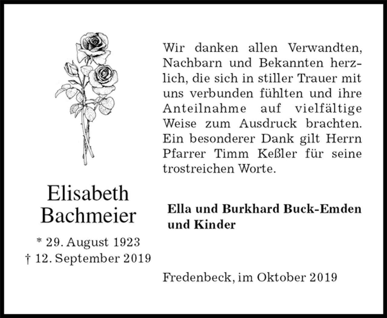 <p>Wir danken allen Verwandten, Nachbarn und Bekannten herzlich, die sich in stiller Trauer mit uns verbunden fühlten und ihre Anteilnahme auf vielfältige<br />Weise zum Ausdruck brachten. Ein besonderer Dank gilt Herrn Pfarrer Timm Keßler für seine trostreichen Worte.<br />Fredenbeck, im Oktober 2019<br />Ella und Burkhard Buck-Emden<br />und Kinder<br />Elisabeth<br />Bachmeier</p><p>* 29. August 1923<br />† 12. September 2019</p>
