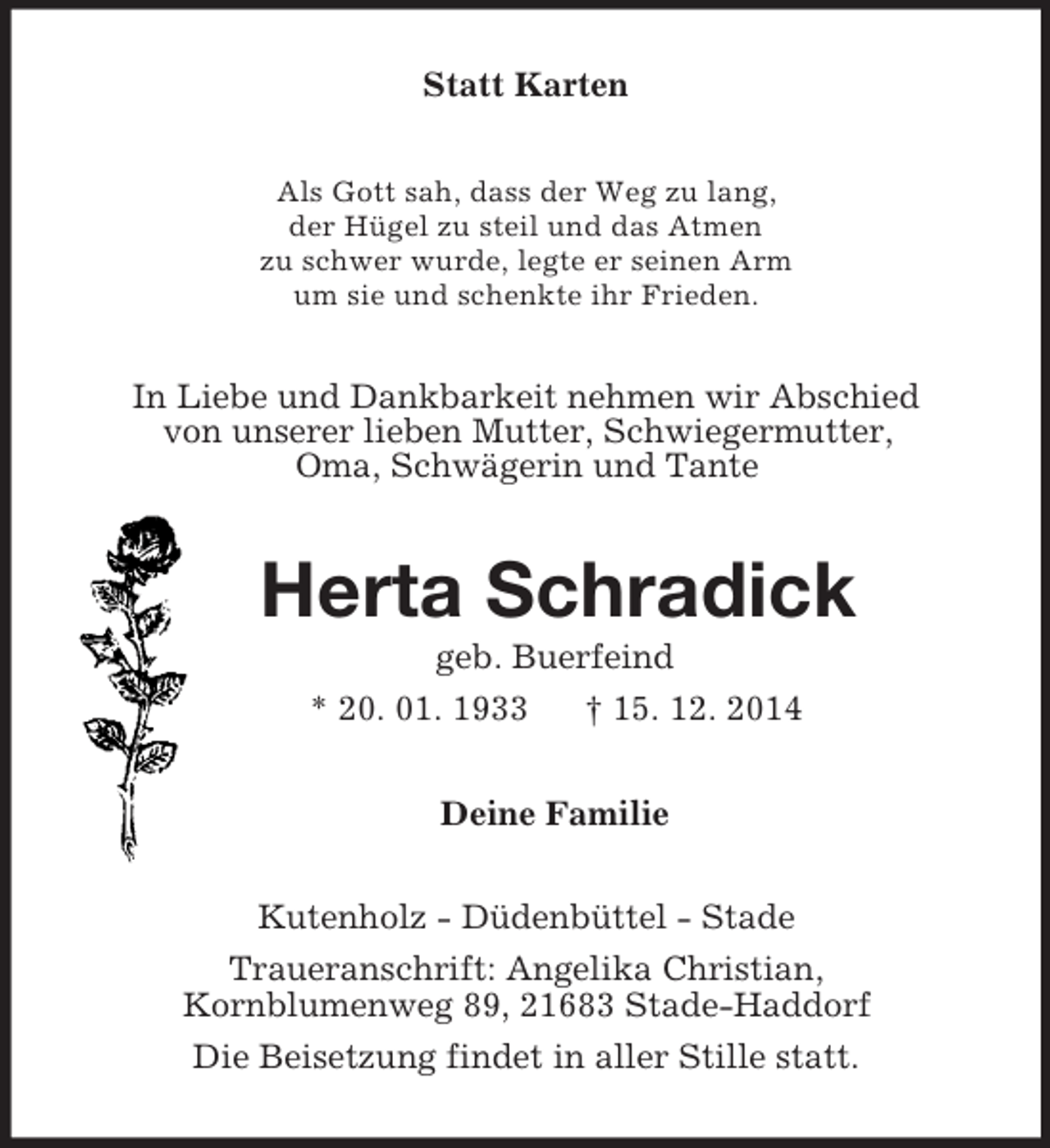 <p>Statt Karten<br />Als Gott sah, dass der Weg zu lang,<br />der Hügel zu steil und das Atmen<br />zu schwer wurde, legte er seinen Arm<br />um sie und schenkte ihr Frieden.<br />In Liebe und Dankbarkeit nehmen wir Abschied<br />von unserer lieben Mutter, Schwiegermutter,<br />Oma, Schwägerin und Tante<br />Herta Schradick<br />geb. Buerfeind<br />* 20. 01. 1933 † 15. 12. 2014<br />Deine Familie<br />Kutenholz - Düdenbüttel - Stade<br />Traueranschrift: Angelika Christian,<br />Kornblumenweg 89, 21683 Stade-Haddorf<br />Die Beisetzung findet in aller Stille statt.</p>