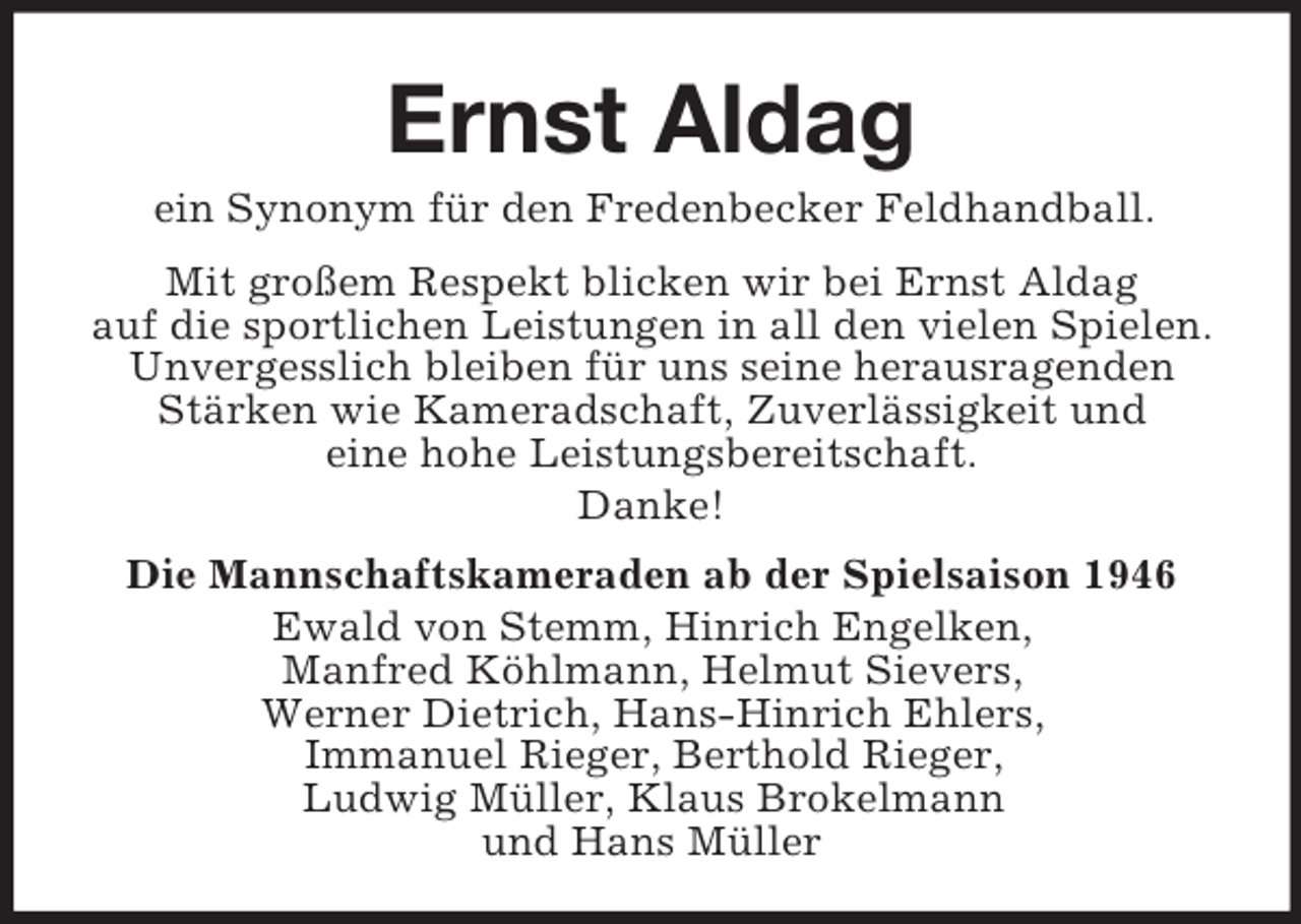 <p>Ernst Aldag<br />ein Synonym für den Fredenbecker Feldhandball.<br />Mit großem Respekt blicken wir bei Ernst Aldag<br />auf die sportlichen Leistungen in all den vielen Spielen.<br />Unvergesslich bleiben für uns seine herausragenden<br />Stärken wie Kameradschaft, Zuverlässigkeit und<br />eine hohe Leistungsbereitschaft.<br />Danke!<br />Die Mannschaftskameraden ab der Spielsaison 1946<br />Ewald von Stemm, Hinrich Engelken,<br />Manfred Köhlmann, Helmut Sievers,<br />Werner Dietrich, Hans-Hinrich Ehlers,<br />Immanuel Rieger, Berthold Rieger,<br />Ludwig Müller, Klaus Brokelmann<br />und Hans Müller</p>