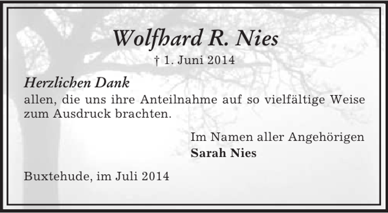 <p>Wolfhard R. Nies<br />† 1. Juni 2014<br />Herzlichen Dank<br />allen, die uns ihre Anteilnahme auf so vielfältige Weise zum Ausdruck brachten.<br />Im Namen aller Angehörigen<br />Sarah Nies<br />Buxtehude, im Juli 2014</p>
