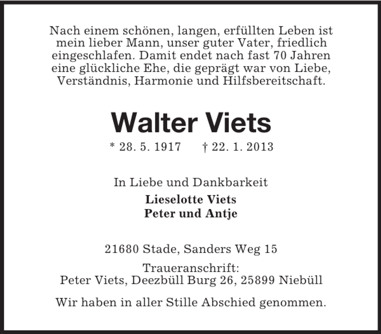 <p>Nach einem schönen, langen, erfüllten Leben ist<br />mein lieber Mann, unser guter Vater, friedlich<br />eingeschlafen. Damit endet nach fast 70 Jahren<br />eine glückliche Ehe, die geprägt war von Liebe,<br />Verständnis, Harmonie und Hilfsbereitschaft.</p><p>Walter Viets<br />* 28. 5. 1917</p><p>† 22. 1. 2013</p><p>In Liebe und Dankbarkeit<br />Lieselotte Viets<br />Peter und Antje<br />21680 Stade, Sanders Weg 15<br />Traueranschrift:<br />Peter Viets, Deezbüll Burg 26, 25899 Niebüll<br />Wir haben in aller Stille Abschied genommen.</p>