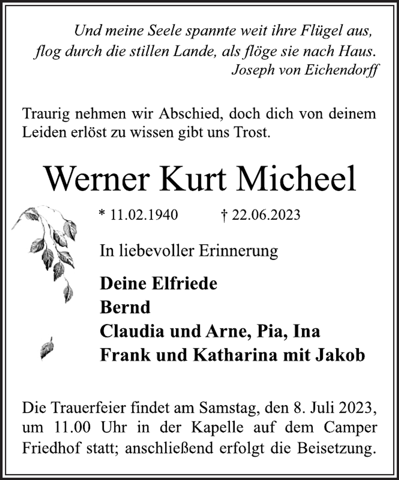 <p>Und meine Seele spannte weit ihre Flügel aus,<br />flog durch die stillen Lande, als flöge sie nach Haus.<br />Joseph von Eichendorff<br />Traurig nehmen wir Abschied, doch dich von deinem<br />Leiden erlöst zu wissen gibt uns Trost.<br />Werner Kurt Micheel<br />* 11.02.1940 † 22.06.2023<br />In liebevoller Erinnerung<br />Deine Elfriede<br />Bernd<br />Claudia und Arne, Pia, Ina<br />Frank und Katharina mit Jakob<br />Die Trauerfeier findet am Samstag, den 8. Juli 2023,<br />um 11.00 Uhr in der Kapelle auf dem Camper<br />Friedhof statt; anschließend erfolgt die Beisetzung.</p>