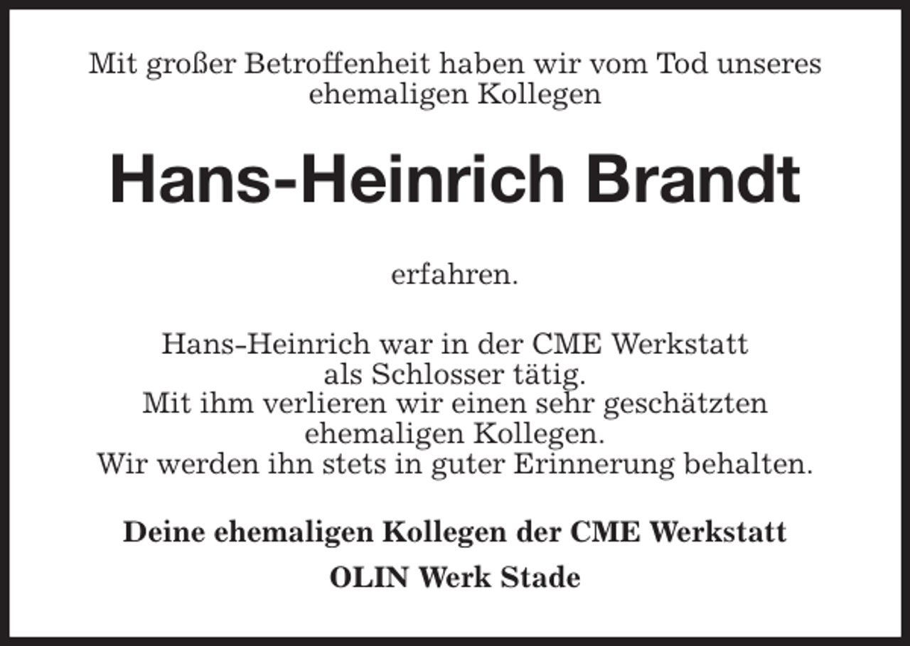 <p>Mit großer Betroffenheit haben wir vom Tod unseres ehemaligen Kollegen<br />Hans-Heinrich Brandt</p>
<p>erfahren.<br />Hans-Heinrich war in der CME Werkstatt<br />als Schlosser tätig.<br />Mit ihm verlieren wir einen sehr geschätzten<br />ehemaligen Kollegen.<br />Wir werden ihn stets in guter Erinnerung behalten.<br />Deine ehemaligen Kollegen der CME Werkstatt<br />OLIN Werk Stade</p>