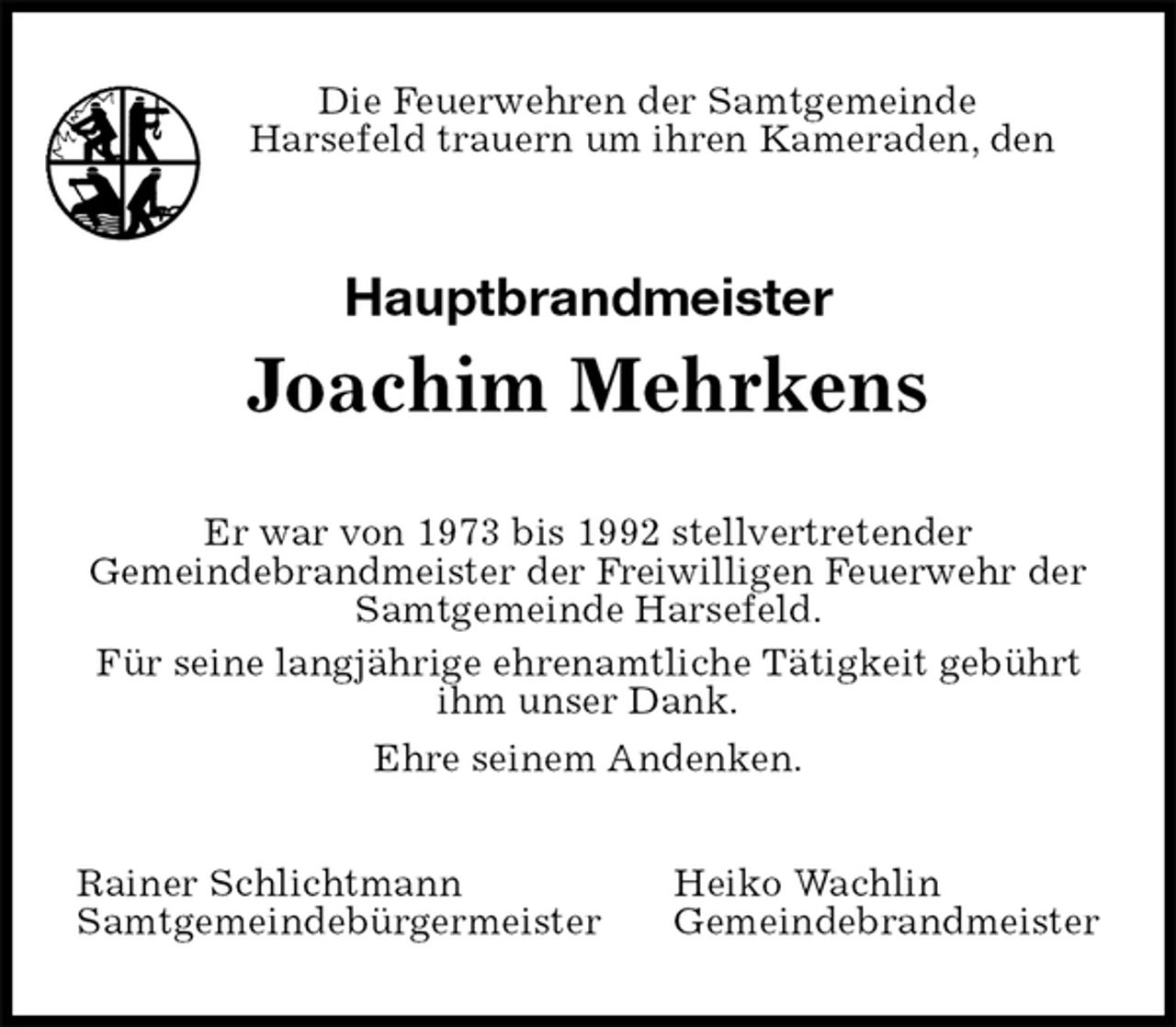 <p>Die Feuerwehren der Samtgemeinde<br />Harsefeld trauern um ihren Kameraden, den<br />Hauptbrandmeister<br />Joachim Mehrkens<br />Er war von 1973 bis 1992 stellvertretender<br />Gemeindebrandmeister der Freiwilligen Feuerwehr der<br />Samtgemeinde Harsefeld.<br />Für seine langjährige ehrenamtliche Tätigkeit gebührt ihm unser Dank.<br />Ehre seinem Andenken.<br />Rainer Schlichtmann Heiko Wachlin<br />Samtgemeindebürgermeister Gemeindebrandmeister</p>