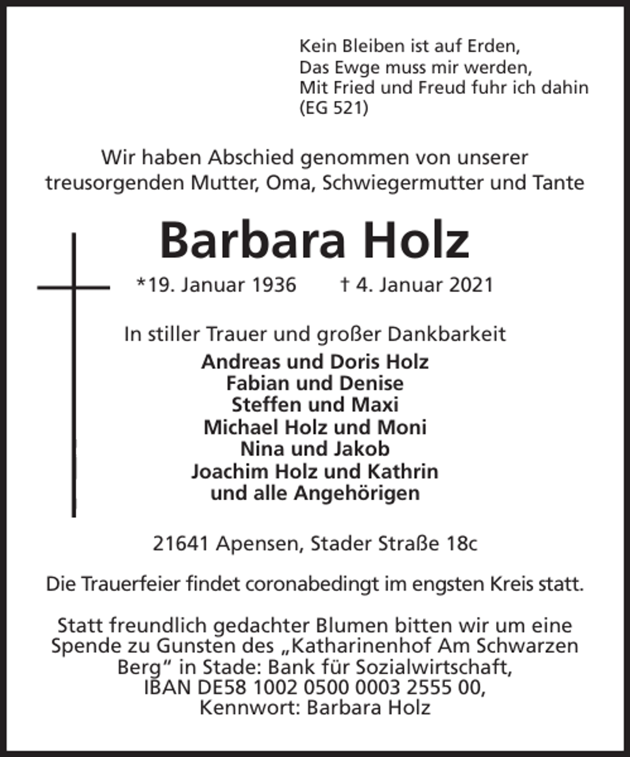 <p>Kein Bleiben ist auf Erden,<br />Das Ewge muss mir werden,<br />Mit Fried und Freud fuhr ich dahin<br />(EG 521)<br />Wir haben Abschied genommen von unserer<br />treusorgenden Mutter, Oma, Schwiegermutter und Tante<br />Barbara Holz<br />*19. Januar 1936 † 4. Januar 2021<br />In stiller Trauer und großer Dankbarkeit<br />Andreas und Doris Holz<br />Fabian und Denise<br />Steffen und Maxi<br />Michael Holz und Moni<br />Nina und Jakob<br />Joachim Holz und Kathrin<br />und alle Angehörigen<br />21641 Apensen, Stader Straße 18c</p>
<p>Die Trauerfeier findet coronabedingt im engsten Kreis statt.</p>
<p>Statt freundlich gedachter Blumen bitten wir um eine Spende zu Gunsten des „Katharinenhof Am Schwarzen Berg“ in Stade: Bank für Sozialwirtschaft,<br />IBAN DE58 1002 0500 0003 2555 00,<br />Kennwort: Barbara Holz</p>