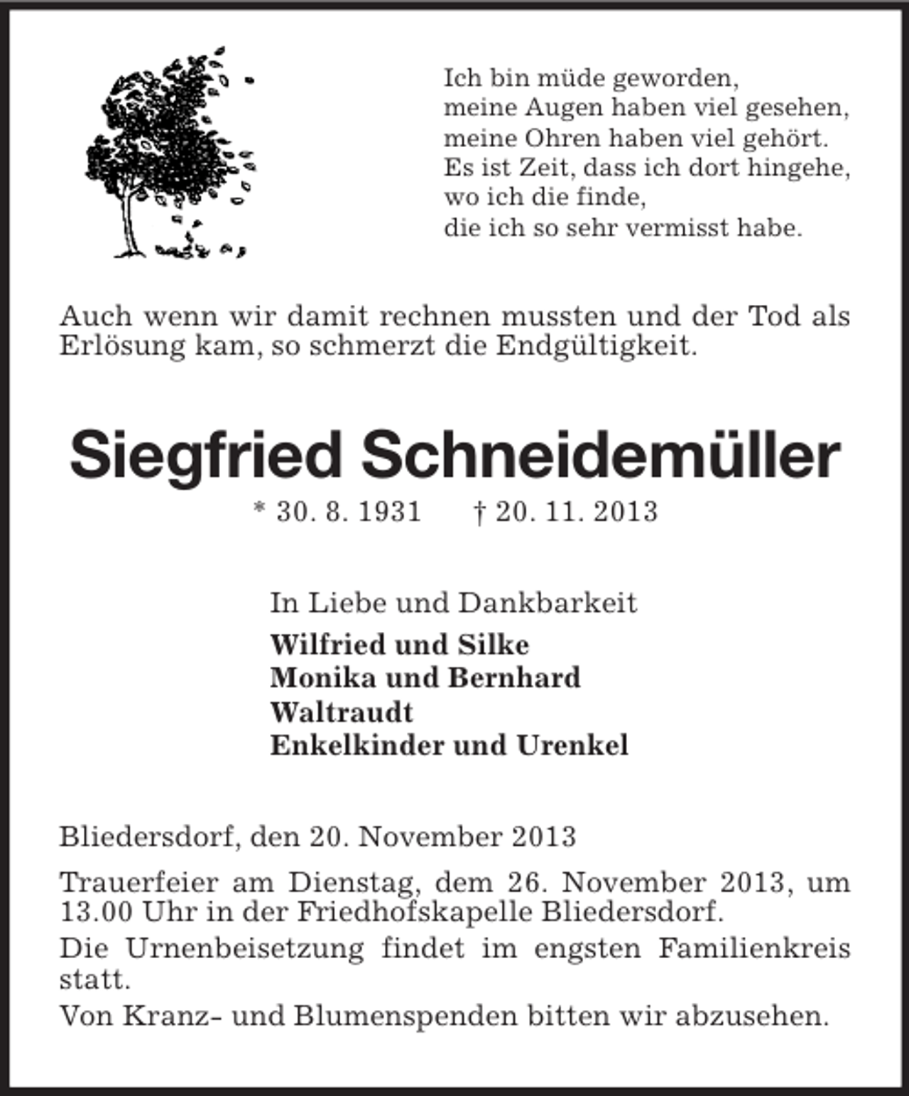 <p>Ich bin müde geworden,<br />meine Augen haben viel gesehen,<br />meine Ohren haben viel gehört.<br />Es ist Zeit, dass ich dort hingehe,<br />wo ich die finde,<br />die ich so sehr vermisst habe.<br />Auch wenn wir damit rechnen mussten und der Tod als Erlösung kam, so schmerzt die Endgültigkeit.<br />Siegfried Schneidemüller<br />* 30. 8. 1931 † 20. 11. 2013<br />In Liebe und Dankbarkeit<br />Wilfried und Silke<br />Monika und Bernhard<br />Waltraudt<br />Enkelkinder und Urenkel<br />Bliedersdorf, den 20. November 2013<br />Trauerfeier am Dienstag, dem 26. November 2013, um 13.00 Uhr in der Friedhofskapelle Bliedersdorf.<br />Die Urnenbeisetzung findet im engsten Familienkreis statt.<br />Von Kranz- und Blumenspenden bitten wir abzusehen.</p>