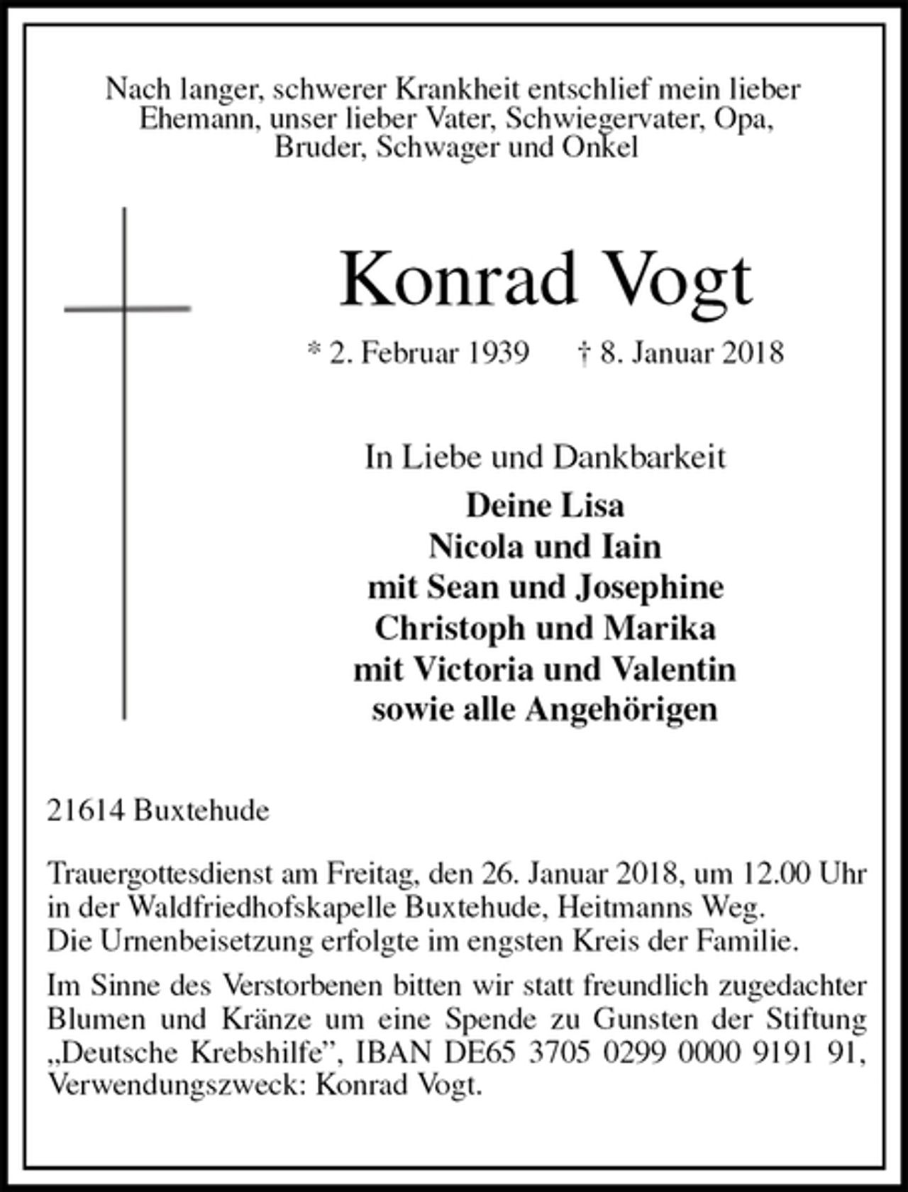 <p>Nach langer, schwerer Krankheit entschlief mein lieber<br />Ehemann, unser lieber Vater, Schwiegervater, Opa,<br />Bruder, Schwager und Onkel<br />Konrad Vogt<br />* 2. Februar 1939 † 8. Januar 2018<br />In Liebe und Dankbarkeit<br />Deine Lisa<br />Nicola und Iain<br />mit Sean und Josephine<br />Christoph und Marika<br />mit Victoria und Valentin<br />sowie alle Angehörigen<br />21614 Buxtehude</p><p>Trauergottesdienst am Freitag, den 26. Januar 2018, um 12.00 Uhr<br />in der Waldfriedhofskapelle Buxtehude, Heitmanns Weg.<br />Die Urnenbeisetzung erfolgte im engsten Kreis der Familie.<br />Im Sinne des Verstorbenen bitten wir statt freundlich zugedachter<br />Blumen und Kränze um eine Spende zu Gunsten der Stiftung „Deutsche Krebshilfe”, IBAN DE65 3705 0299 0000 9191 91, Verwendungszweck: Konrad Vogt.</p>