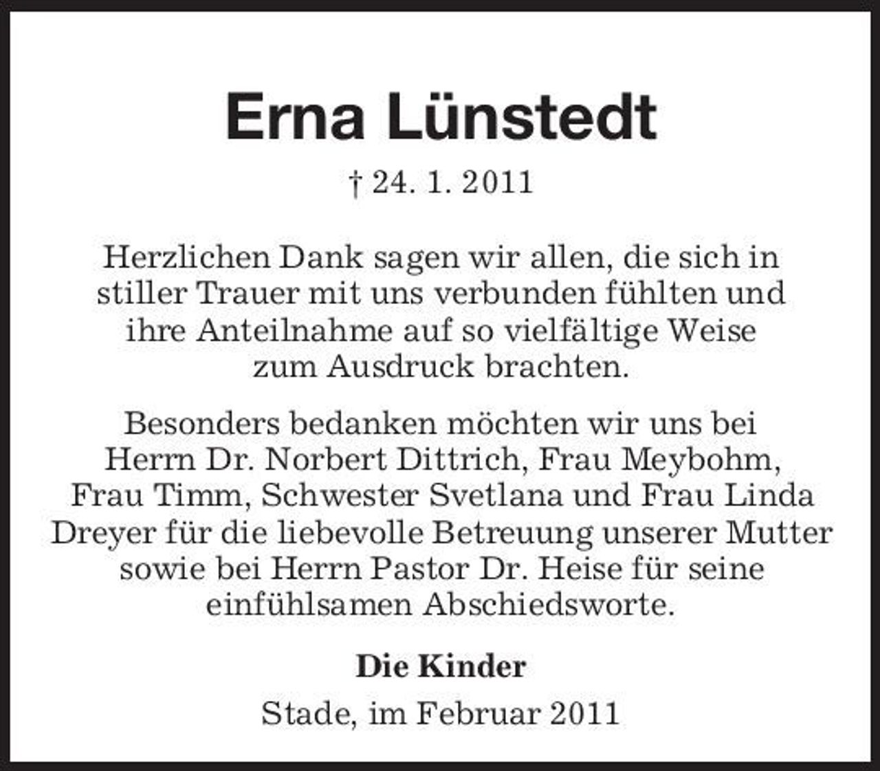 <p>Erna Lünstedt<br />† 24. 1. 2011 Herzlichen Dank sagen wir allen, die sich in stiller Trauer mit uns verbunden fühlten und ihre Anteilnahme auf so vielfältige Weise zum Ausdruck brachten. Besonders bedanken möchten wir uns bei Herrn Dr. Norbert Dittrich, Frau Meybohm, Frau Timm, Schwester Svetlana und Frau Linda Dreyer für die liebevolle Betreuung unserer Mutter sowie bei Herrn Pastor Dr. Heise für seine einfühlsamen Abschiedsworte. Die Kinder Stade, im Februar 2011</p>