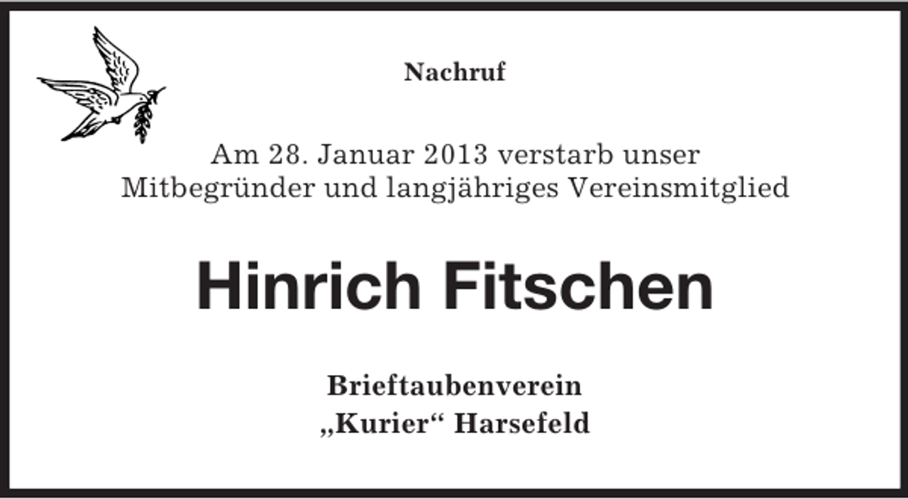<p>Nachruf</p><p>Am 28. Januar 2013 verstarb unser<br />Mitbegründer und langjähriges Vereinsmitglied</p><p>Hinrich Fitschen<br />Brieftaubenverein<br />„Kurier“ Harsefeld</p>