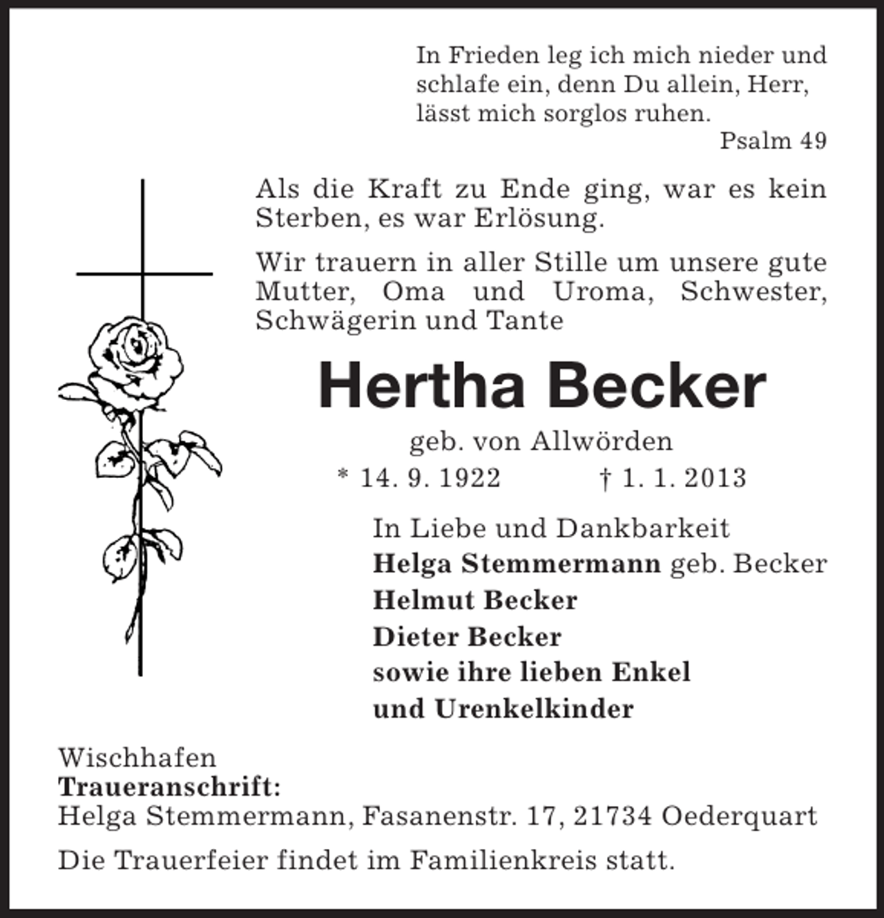 <p>In Frieden leg ich mich nieder und<br />schlafe ein, denn Du allein, Herr,<br />lässt mich sorglos ruhen.<br />Psalm 49</p><p>Als die Kraft zu Ende ging, war es kein<br />Sterben, es war Erlösung.<br />Wir trauern in aller Stille um unsere gute<br />Mutter, Oma und Uroma, Schwester,<br />Schwägerin und Tante</p><p>Hertha Becker<br />geb. von Allwörden<br />* 14. 9. 1922<br />† 1. 1. 2013<br />In Liebe und Dankbarkeit<br />Helga Stemmermann geb. Becker<br />Helmut Becker<br />Dieter Becker<br />sowie ihre lieben Enkel<br />und Urenkelkinder<br />Wischhafen<br />Traueranschrift:<br />Helga Stemmermann, Fasanenstr. 17, 21734 Oederquart<br />Die Trauerfeier findet im Familienkreis statt.</p>