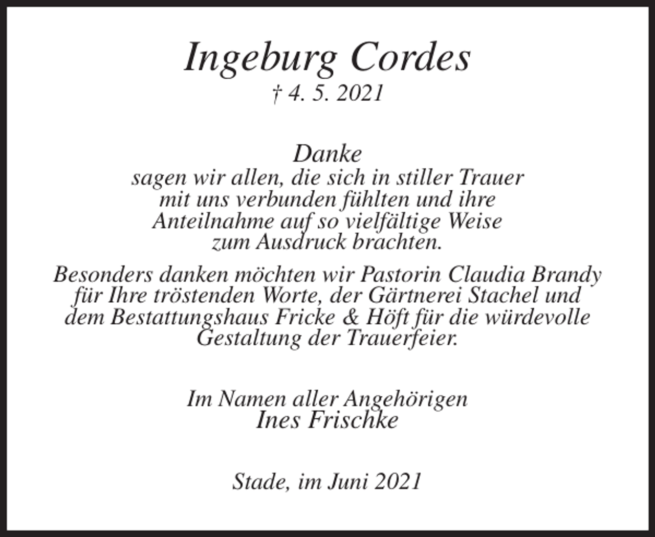 <p>Ingeburg Cordes<br />† 4. 5. 2021<br />Danke<br />sagen wir allen, die sich in stiller Trauer<br />mit uns verbunden fühlten und ihre<br />Anteilnahme auf so vielfältige Weise<br />zum Ausdruck brachten.<br />Besonders danken möchten wir Pastorin Claudia Brandy<br />für Ihre tröstenden Worte, der Gärtnerei Stachel und<br />dem Bestattungshaus Fricke &amp; Höft für die würdevolle<br />Gestaltung der Trauerfeier.<br />Im Namen aller Angehörigen<br />Ines Frischke<br />Stade, im Juni 2021</p>