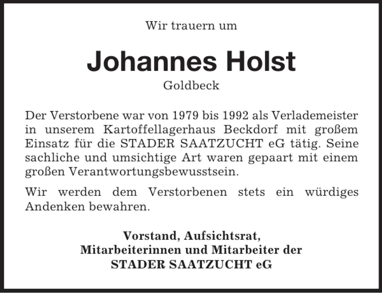 <p>Wir trauern um<br />Johannes Holst<br />Goldbeck<br />Der Verstorbene war von 1979 bis 1992 als Verlademeister<br />in unserem Kartoffellagerhaus Beckdorf mit großem Einsatz für die STADER SAATZUCHT eG tätig. Seine sachliche und umsichtige Art waren gepaart mit einem großen Verantwortungsbewusstsein.<br />Wir werden dem Verstorbenen stets ein würdiges<br />Andenken bewahren.<br />Vorstand, Aufsichtsrat,<br />Mitarbeiterinnen und Mitarbeiter der<br />STADER SAATZUCHT eG</p>