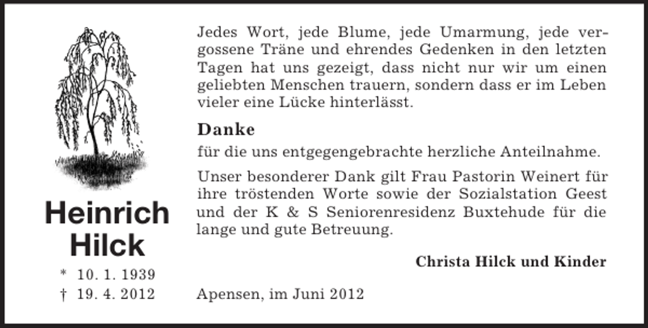 <p>Jedes Wort, jede Blume, jede Umarmung, jede vergossene Träne und ehrendes Gedenken in den letzten<br />Tagen hat uns gezeigt, dass nicht nur wir um einen<br />geliebten Menschen trauern, sondern dass er im Leben<br />vieler eine Lücke hinterlässt.</p><p>Danke<br />für die uns entgegengebrachte herzliche Anteilnahme.</p><p>Heinrich<br />Hilck<br />* 10. 1. 1939<br />† 19. 4. 2012</p><p>Unser besonderer Dank gilt Frau Pastorin Weinert für<br />ihre tröstenden Worte sowie der Sozialstation Geest<br />und der K &amp; S Seniorenresidenz Buxtehude für die<br />lange und gute Betreuung.<br />Christa Hilck und Kinder<br />Apensen, im Juni 2012</p>