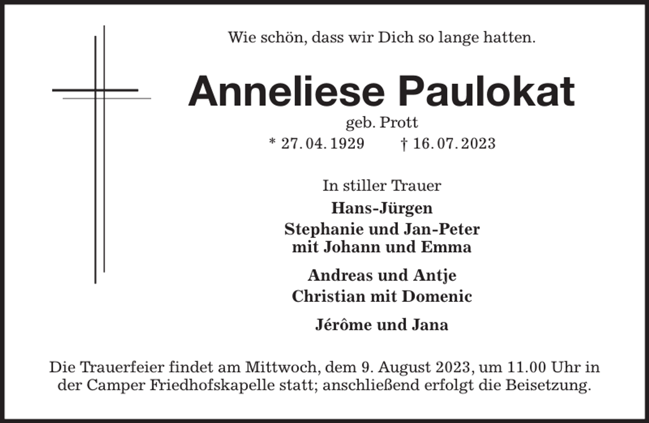 <p>Wie schön, dass wir Dich so lange hatten.<br />Anneliese Paulokat<br />geb. Prott<br />* 27. 04. 1929 † 16. 07. 2023<br />In stiller Trauer<br />Hans-Jürgen<br />Stephanie und Jan-Peter<br />mit Johann und Emma<br />Andreas und Antje<br />Christian mit Domenic<br />Jérôme und Jana<br />Die Trauerfeier findet am Mittwoch, dem 9. August 2023, um 11.00 Uhr in der Camper Friedhofskapelle statt; anschließend erfolgt die Beisetzung.</p>