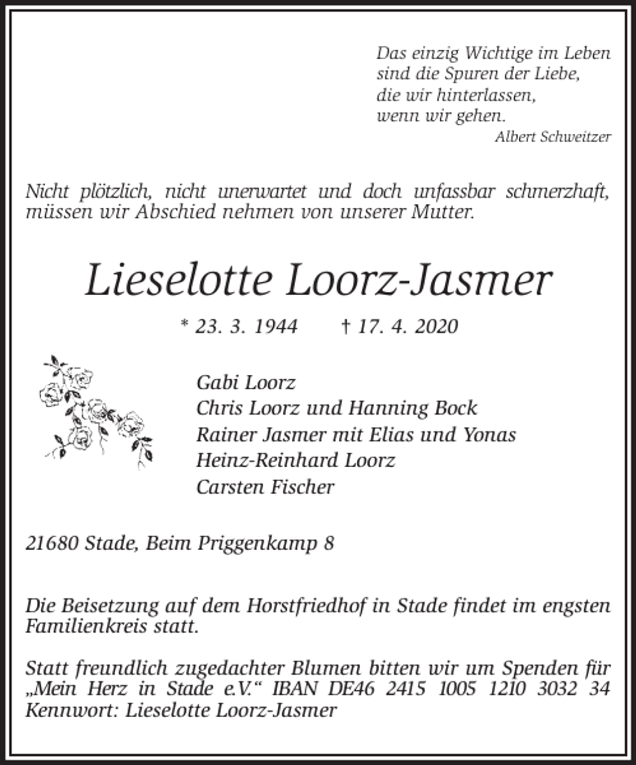 <p>Das einzig Wichtige im Leben<br />sind die Spuren der Liebe,<br />die wir hinterlassen,<br />wenn wir gehen.<br />Albert Schweitzer<br />Nicht plötzlich, nicht unerwartet und doch unfassbar schmerzhaft,<br />müssen wir Abschied nehmen von unserer Mutter.<br />Lieselotte Loorz-Jasmer<br />* 23. 3. 1944 † 17. 4. 2020<br />Gabi Loorz<br />Chris Loorz und Hanning Bock<br />Rainer Jasmer mit Elias und Yonas<br />Heinz-Reinhard Loorz<br />Carsten Fischer<br />21680 Stade, Beim Priggenkamp 8</p>
<p>Die Beisetzung auf dem Horstfriedhof in Stade findet im engsten Familienkreis statt.</p>
<p>Statt freundlich zugedachter Blumen bitten wir um Spenden für „Mein Herz in Stade e.V.“ IBAN DE46 2415 1005 1210 3032 34<br />Kennwort: Lieselotte Loorz-Jasmer</p>