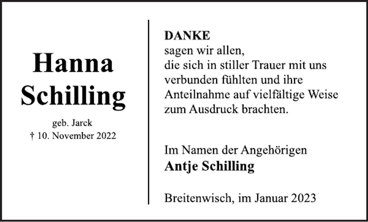 <p>Hanna<br />Schilling<br />geb. Jarck<br />† 10. November 2022<br />DANKE<br />sagen wir allen,<br />die sich in stiller Trauer mit uns<br />verbunden fühlten und ihre<br />Anteilnahme auf vielfältige Weise<br />zum Ausdruck brachten.<br />Im Namen der Angehörigen<br />Antje Schilling<br />Breitenwisch, im Januar 2023</p>