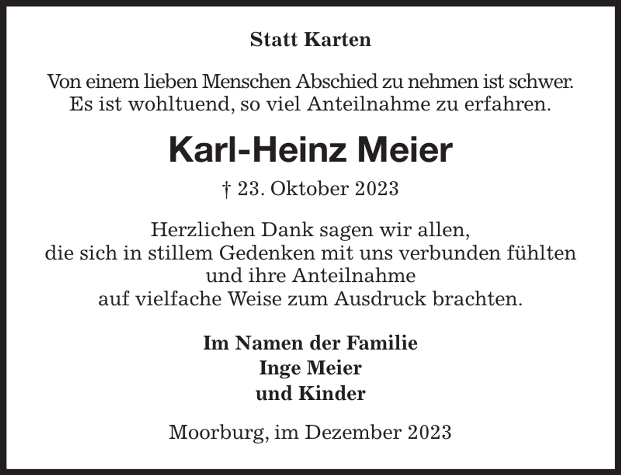 <p>Statt Karten<br />Von einem lieben Menschen Abschied zu nehmen ist schwer.<br />Es ist wohltuend, so viel Anteilnahme zu erfahren.<br />Karl-Heinz Meier<br />† 23. Oktober 2023<br />Herzlichen Dank sagen wir allen,<br />die sich in stillem Gedenken mit uns verbunden fühlten und ihre Anteilnahme<br />auf vielfache Weise zum Ausdruck brachten.<br />Im Namen der Familie<br />Inge Meier<br />und Kinder<br />Moorburg, im Dezember 2023</p>