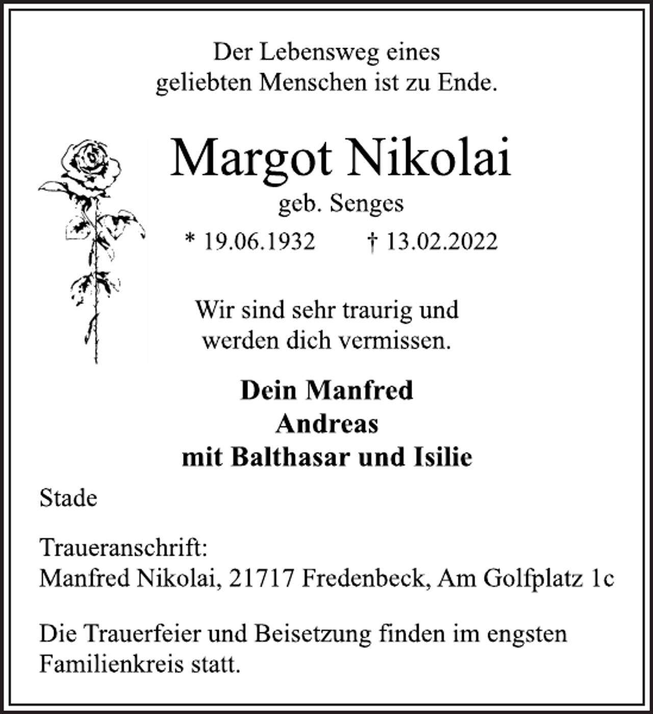 <p>Der Lebensweg eines<br />geliebten Menschen ist zu Ende.<br />Margot Nikolai<br />geb. Senges<br />* 19.06.1932 † 13.02.2022<br />Wir sind sehr traurig und<br />werden dich vermissen.<br />Dein Manfred<br />Andreas<br />mit Balthasar und Isilie<br />Stade<br />Traueranschrift:<br />Manfred Nikolai, 21717 Fredenbeck, Am Golfplatz 1c<br />Die Trauerfeier und Beisetzung finden im engsten<br />Familienkreis statt.</p>