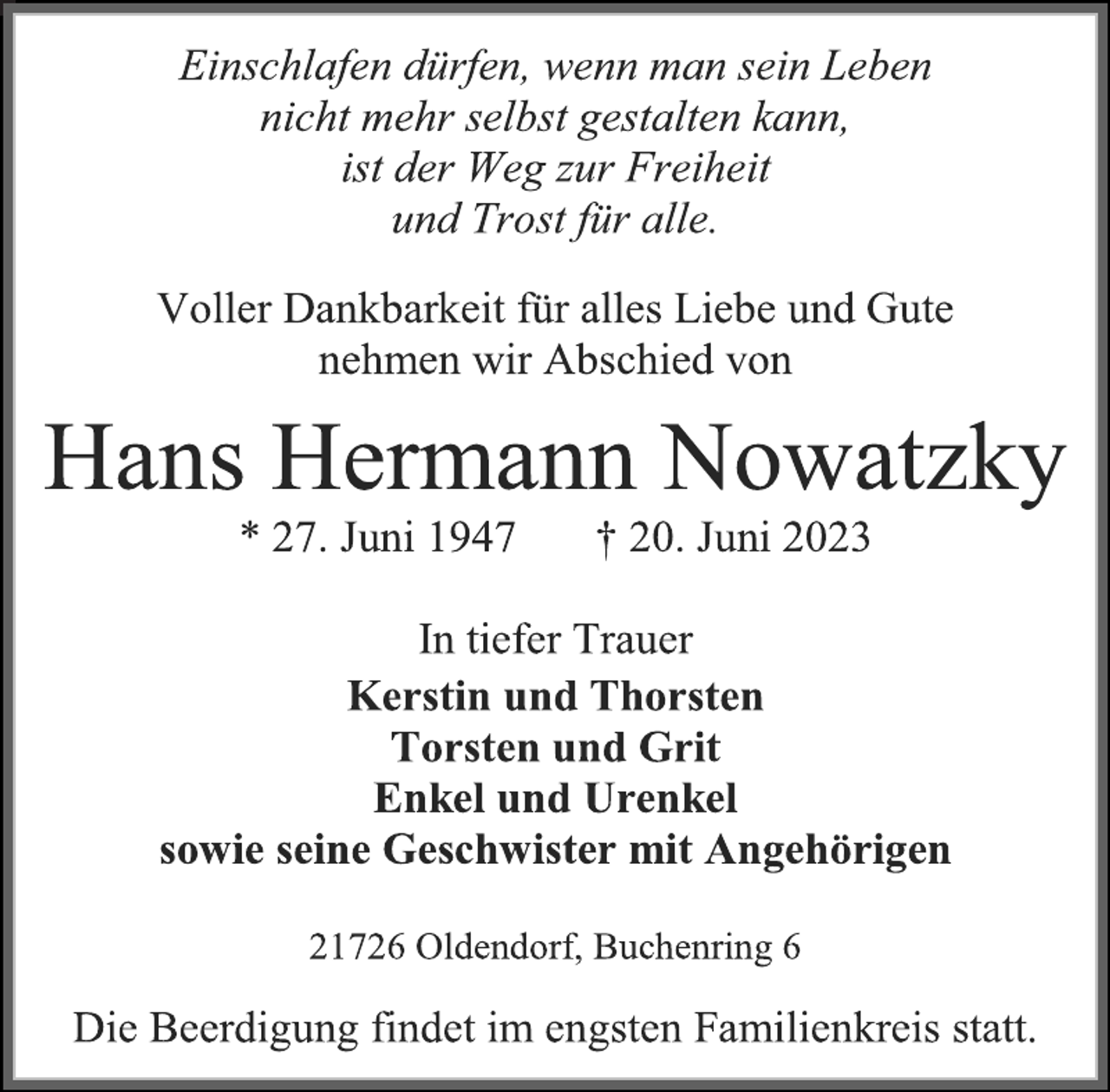 <p>Einschlafen dürfen, wenn man sein Leben<br />nicht mehr selbst gestalten kann,<br />ist der Weg zur Freiheit<br />und Trost für alle.<br />Voller Dankbarkeit für alles Liebe und Gute<br />nehmen wir Abschied von<br />Hans Hermann Nowatzky<br />* 27. Juni 1947 † 20. Juni 2023<br />In tiefer Trauer<br />Kerstin und Thorsten<br />Torsten und Grit<br />Enkel und Urenkel<br />sowie seine Geschwister mit Angehörigen<br />21726 Oldendorf, Buchenring 6<br />Die Beerdigung findet im engsten Familienkreis statt.</p>