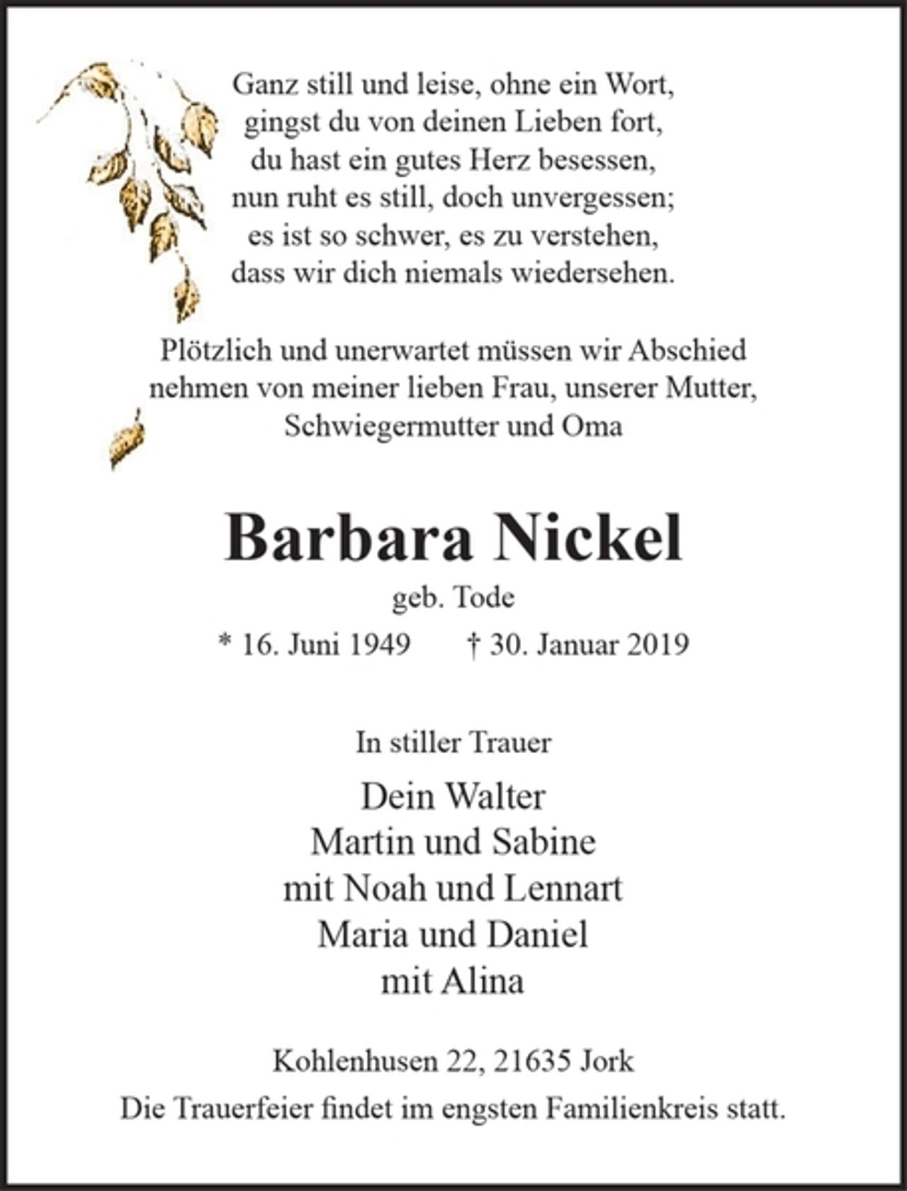 <p>Ganz still und leise, ohne ein Wort,<br />gingst du von deinen Lieben fort<br />du hast ein gutes Herz besessen,<br />nun ruht es still, doch unvergessen;<br />es ist so schwer, es zu verstehen,<br />dass wir dich niemals wiedersehen.</p><p>Plötzich und unerwartet müssen wir Abschied nehmen von meiner<br />lieben Frau, unserer Mutter, Schwiegermutter und Oma</p><p>Barbara Nickel</p><p>geb. Tode</p><p>* 16. Juni 1949 + 30. Januar 2019</p><p>In stiller Trauer</p><p>Dein Walter<br />Martin und Sabine<br />mit Noah und Lennart<br />Maria und Daniel<br />mitAlina</p><p>Kohlenhusen 22, 2 1 63 5 Jork</p><p>Die Trauerfeier findet im engsten Familienkreis statt.</p>