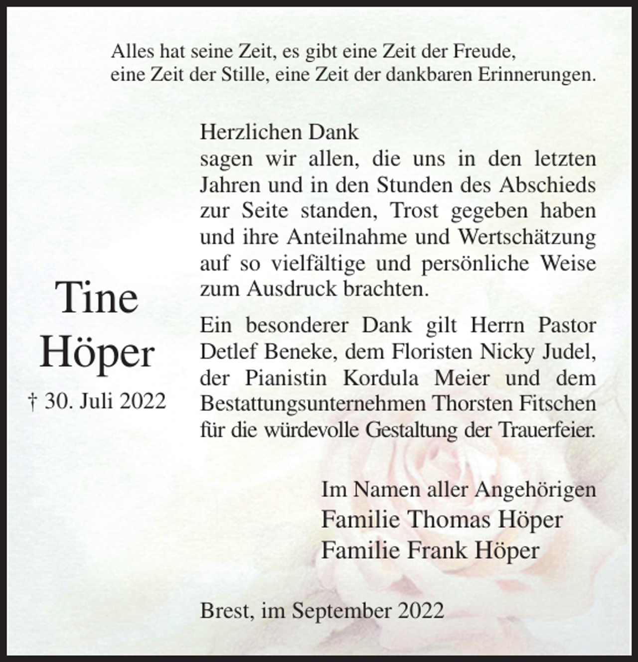 <p>Alles hat seine Zeit, es gibt eine Zeit der Freude,<br />eine Zeit der Stille, eine Zeit der dankbaren Erinnerungen.<br />Herzlichen Dank<br />sagen wir allen, die uns in den letzten Jahren und in den Stunden des Abschieds zur Seite standen, Trost gegeben haben und ihre Anteilnahme und Wertschätzung auf so vielfältige und persönliche Weise zum Ausdruck brachten.<br />Ein besonderer Dank gilt Herrn Pastor Detlef Beneke, dem Floristen Nicky Judel,<br />der Pianistin Kordula Meier und dem<br />Bestattungsunternehmen Thorsten Fitschen<br />für die würdevolle Gestaltung der Trauerfeier.<br />Im Namen aller Angehörigen<br />Familie Thomas Höper<br />Familie Frank Höper<br />Brest, im September 2022</p><p>Tine<br />Höper<br />† 30. Juli 2022</p>