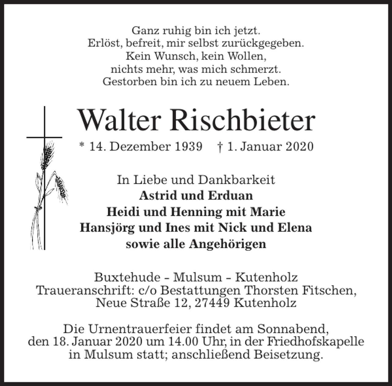 <p>Ganz ruhig bin ich jetzt.<br />Erlöst, befreit, mir selbst zurückgegeben.<br />Kein Wunsch, kein Wollen,<br />nichts mehr, was mich schmerzt.<br />Gestorben bin ich zu neuem Leben.<br />Walter Rischbieter<br />* 14. Dezember 1939 † 1. Januar 2020<br />In Liebe und Dankbarkeit<br />Astrid und Erduan<br />Heidi und Henning mit Marie<br />Hansjörg und Ines mit Nick und Elena<br />sowie alle Angehörigen<br />Buxtehude - Mulsum - Kutenholz<br />Traueranschrift: c/o Bestattungen Thorsten Fitschen, Neue Straße 12, 27449 Kutenholz</p>
<p>Die Urnentrauerfeier findet am Sonnabend,<br />den 18. Januar 2020 um 14.00 Uhr, in der Friedhofskapelle in Mulsum statt; anschließend Beisetzung.</p>