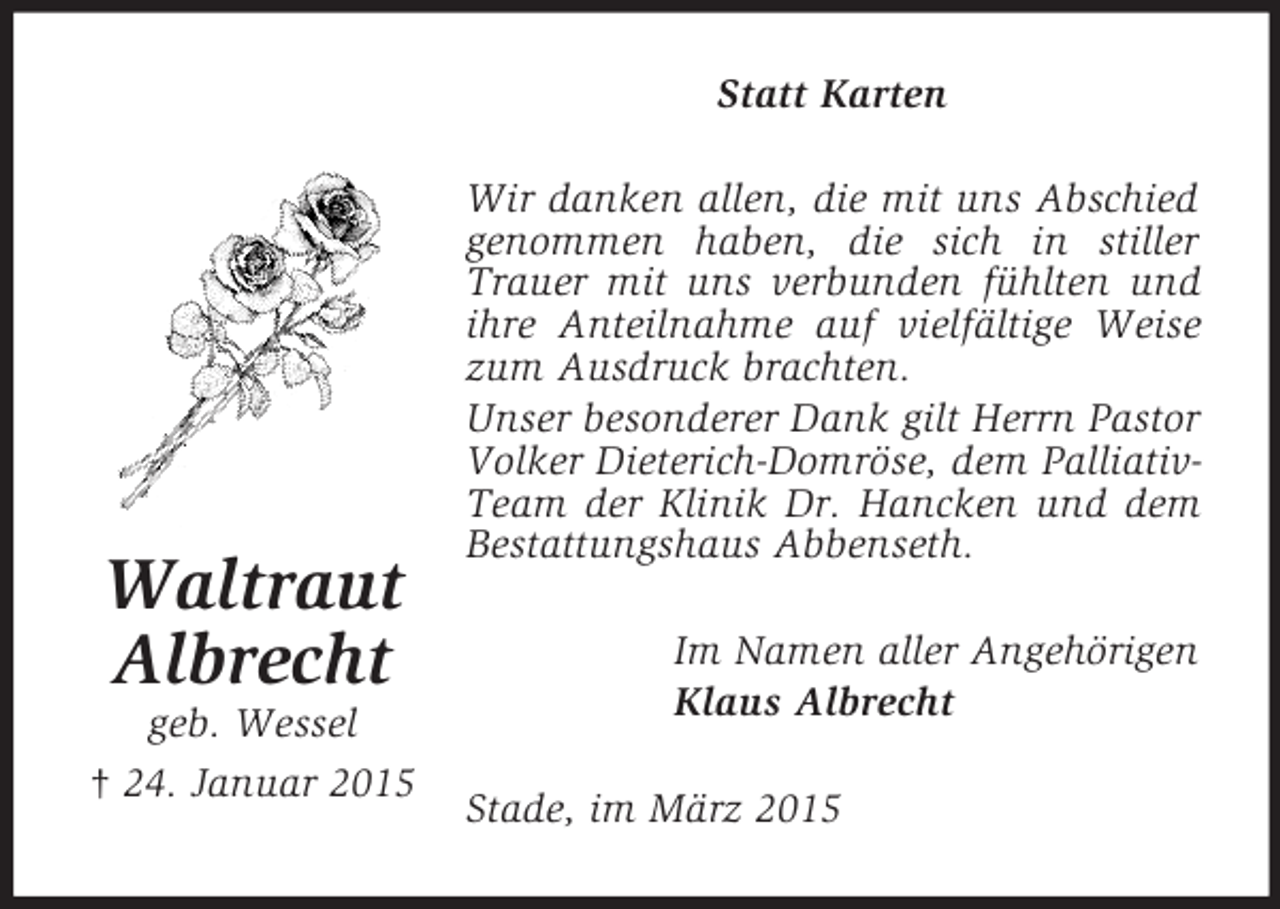 <p>Waltraut<br />Albrecht<br />geb. Wessel<br />† 24. Januar 2015<br />Statt Karten<br />Wir danken allen, die mit uns Abschied genommen haben, die sich in stiller Trauer mit uns verbunden fühlten und ihre Anteilnahme auf vielfältige Weise zum Ausdruck brachten.<br />Unser besonderer Dank gilt Herrn Pastor Volker Dieterich-Domröse, dem Palliativ-Team der Klinik Dr. Hancken und dem Bestattungshaus Abbenseth.<br />Im Namen aller Angehörigen<br />Klaus Albrecht<br />Stade, im März 2015</p>