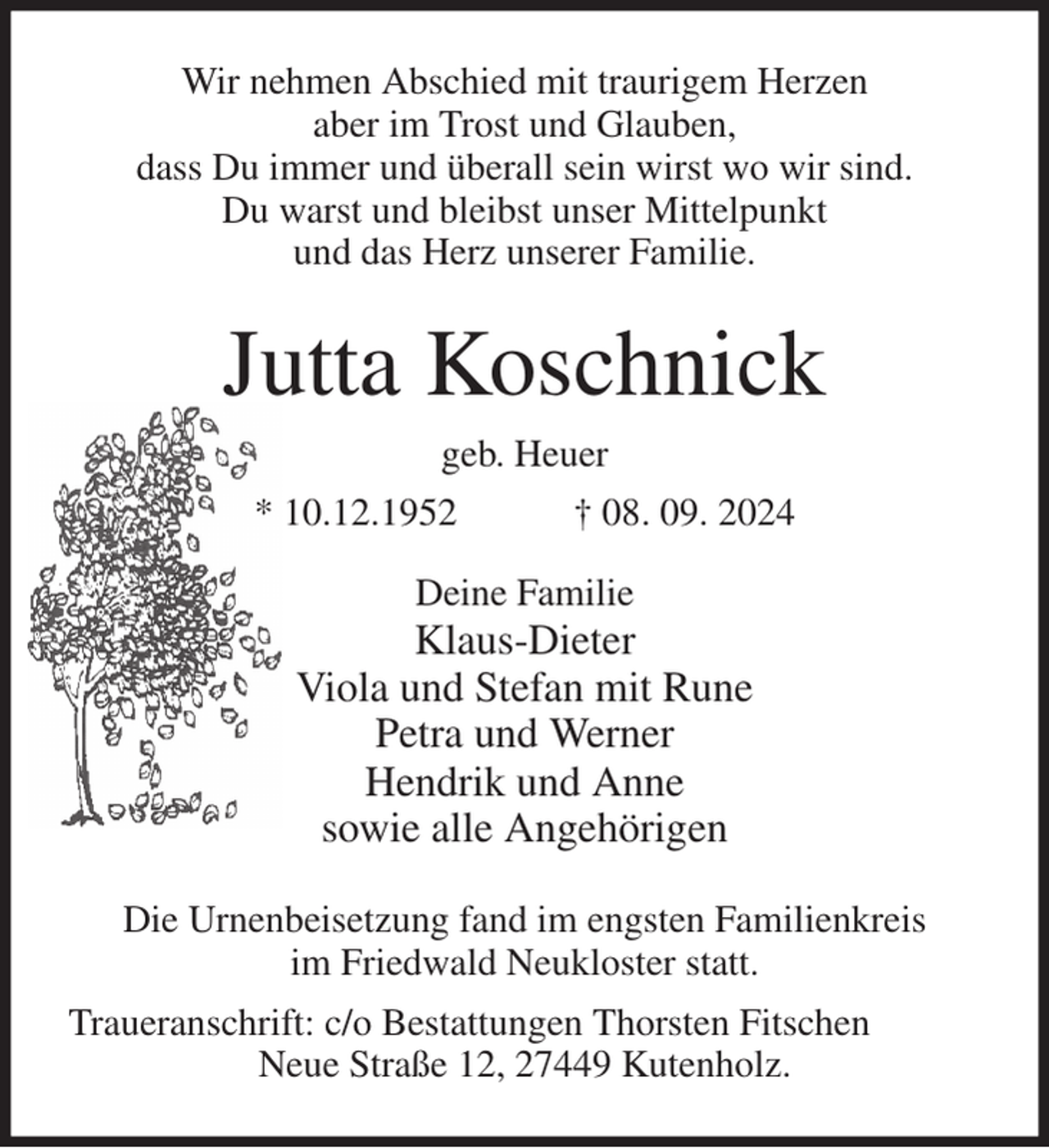 <p>Wir nehmen Abschied mit traurigem Herzen<br />aber im Trost und Glauben,<br />dass Du immer und überall sein wirst wo wir sind.<br />Du warst und bleibst unser Mittelpunkt<br />und das Herz unserer Familie.<br />Jutta Koschnick<br />geb. Heuer<br />* 10.12.1952 † 08. 09. 2024<br />Deine Familie<br />Klaus-Dieter<br />Viola und Stefan mit Rune<br />Petra und Werner<br />Hendrik und Anne<br />sowie alle Angehörigen<br />Die Urnenbeisetzung fand im engsten Familienkreis<br />im Friedwald Neukloster statt.<br />Traueranschrift: c/o Bestattungen Thorsten Fitschen<br />Neue Straße 12, 27449 Kutenholz.</p>