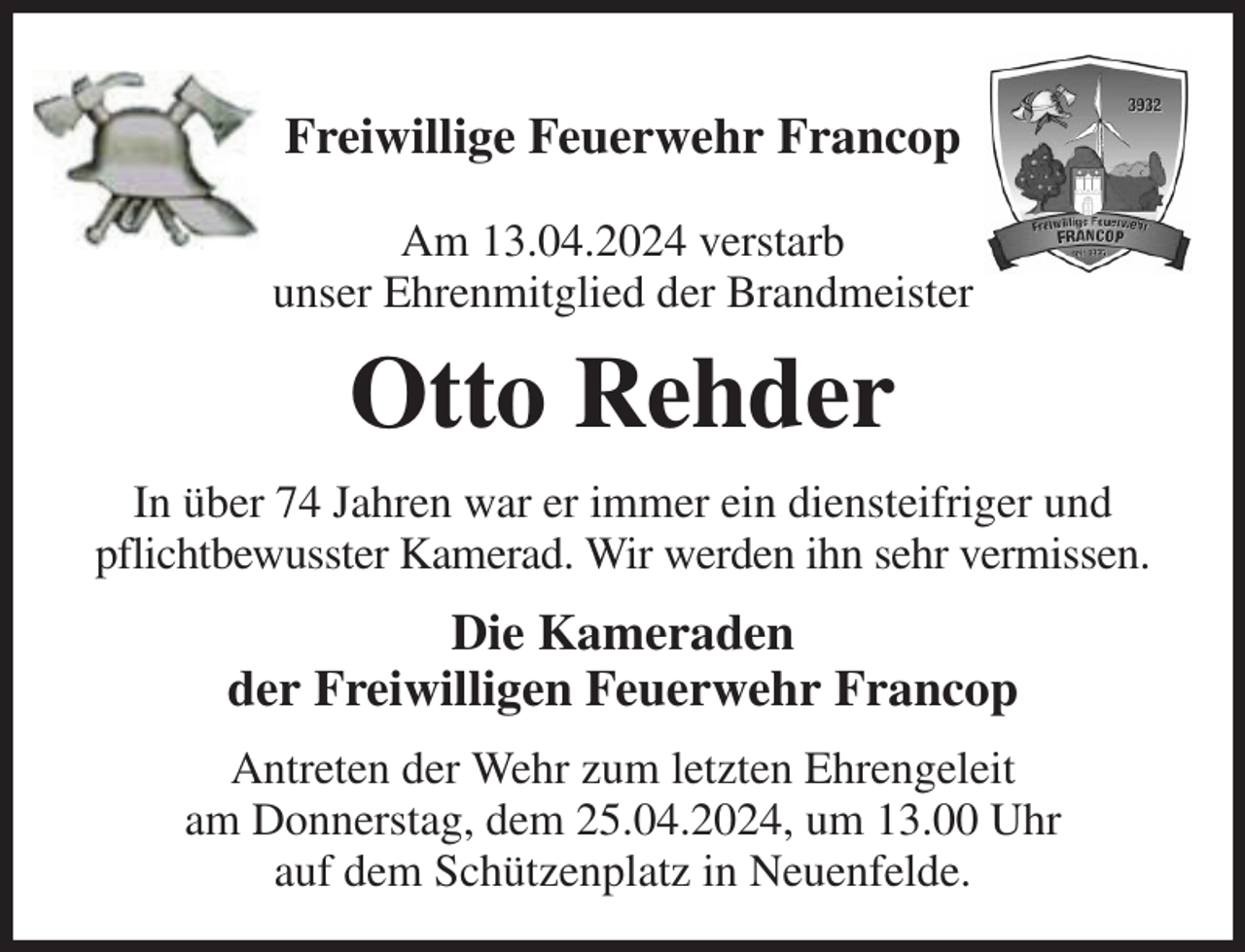 <p>Freiwillige Feuerwehr Francop</p><p>Am 13.04.2024 verstarb<br />unser Ehrenmitglied der Brandmeister<br />Otto Rehder<br />In über 74 Jahren war er immer ein diensteifriger und pflichtbewusster Kamerad. Wir werden ihn sehr vermissen.<br />Die Kameraden<br />der Freiwilligen Feuerwehr Francop<br />Antreten der Wehr zum letzten Ehrengeleit<br />am Donnerstag, dem 25.04.2024, um 13.00 Uhr<br />auf dem Schützenplatz in Neuenfelde.</p>