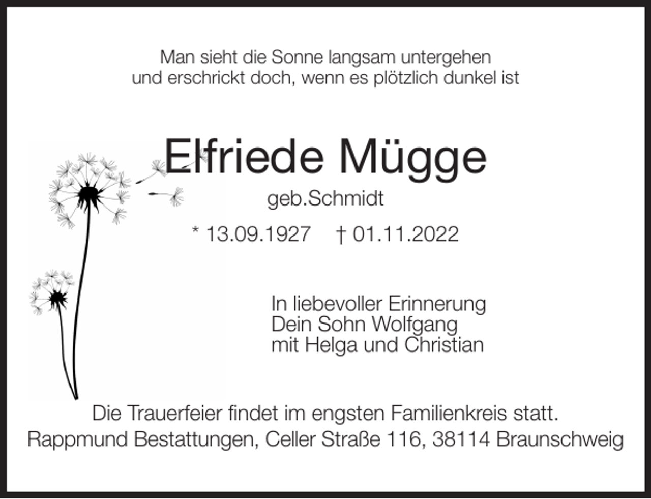 <p>Man sieht die Sonne langsam untergehen<br />und erschrickt doch, wenn es plötzlich dunkel ist<br />Elfriede Mügge<br />geb.Schmidt<br />* 13.09.1927 † 01.11.2022<br />In liebevoller Erinnerung<br />Dein Sohn Wolfgang<br />mit Helga und Christian<br />Die Trauerfeier findet im engsten Familienkreis statt.<br />Rappmund Bestattungen, Celler Straße 116, 38114 Braunschweig</p>
