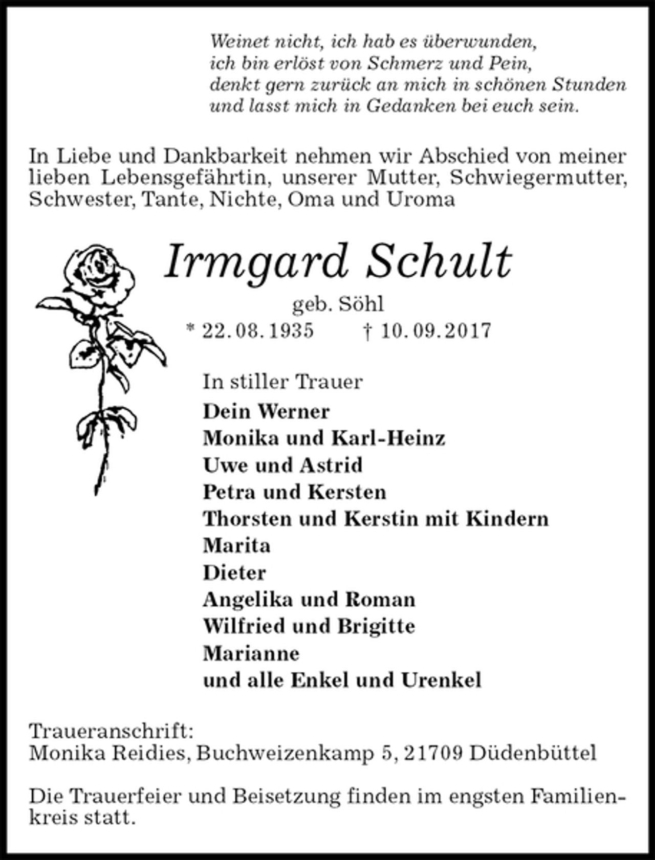 <p>Weinet nicht, ich hab es überwunden,<br />ich bin erlöst von Schmerz und Pein,<br />denkt gern zurück an mich in schönen Stunden<br />und lasst mich in Gedanken bei euch sein.<br />In Liebe und Dankbarkeit nehmen wir Abschied von meiner<br />lieben Lebensgefährtin, unserer Mutter, Schwiegermutter, Schwester, Tante, Nichte, Oma und Uroma<br />Irmgard Schult<br />geb. Söhl<br />* 22. 08. 1935 † 10. 09. 2017<br />In stiller Trauer<br />Dein Werner<br />Monika und Karl-Heinz<br />Uwe und Astrid<br />Petra und Kersten<br />Thorsten und Kerstin mit Kindern<br />Marita<br />Dieter<br />Angelika und Roman<br />Wilfried und Brigitte<br />Marianne<br />und alle Enkel und Urenkel<br />Traueranschrift:<br />Monika Reidies, Buchweizenkamp 5, 21709 Düdenbüttel</p><p>Die Trauerfeier und Beisetzung finden im engsten Familien-<br />kreis statt.</p>