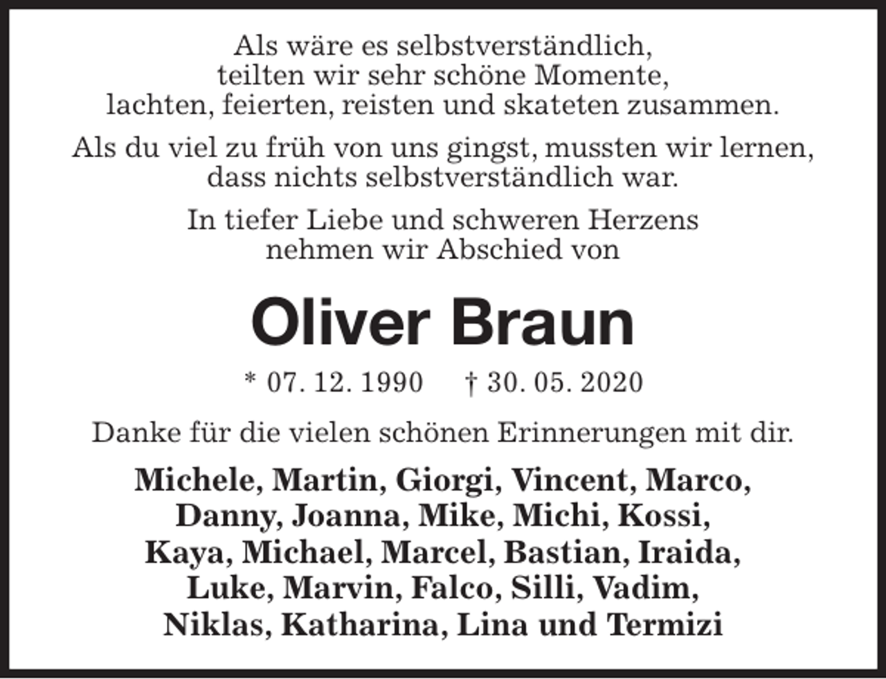 <p>Als wäre es selbstverständlich,<br />teilten wir sehr schöne Momente,<br />lachten, feierten, reisten und skateten zusammen.<br />Als du viel zu früh von uns gingst, mussten wir lernen,<br />dass nichts selbstverständlich war.<br />In tiefer Liebe und schweren Herzens<br />nehmen wir Abschied von<br />Oliver Braun<br />* 07. 12. 1990 † 30. 05. 2020<br />Danke für die vielen schönen Erinnerungen mit dir.<br />Michele, Martin, Giorgi, Vincent, Marco,<br />Danny, Joanna, Mike, Michi, Kossi,<br />Kaya, Michael, Marcel, Bastian, Iraida,<br />Luke, Marvin, Falco, Silli, Vadim,<br />Niklas, Katharina, Lina und Termizi</p>