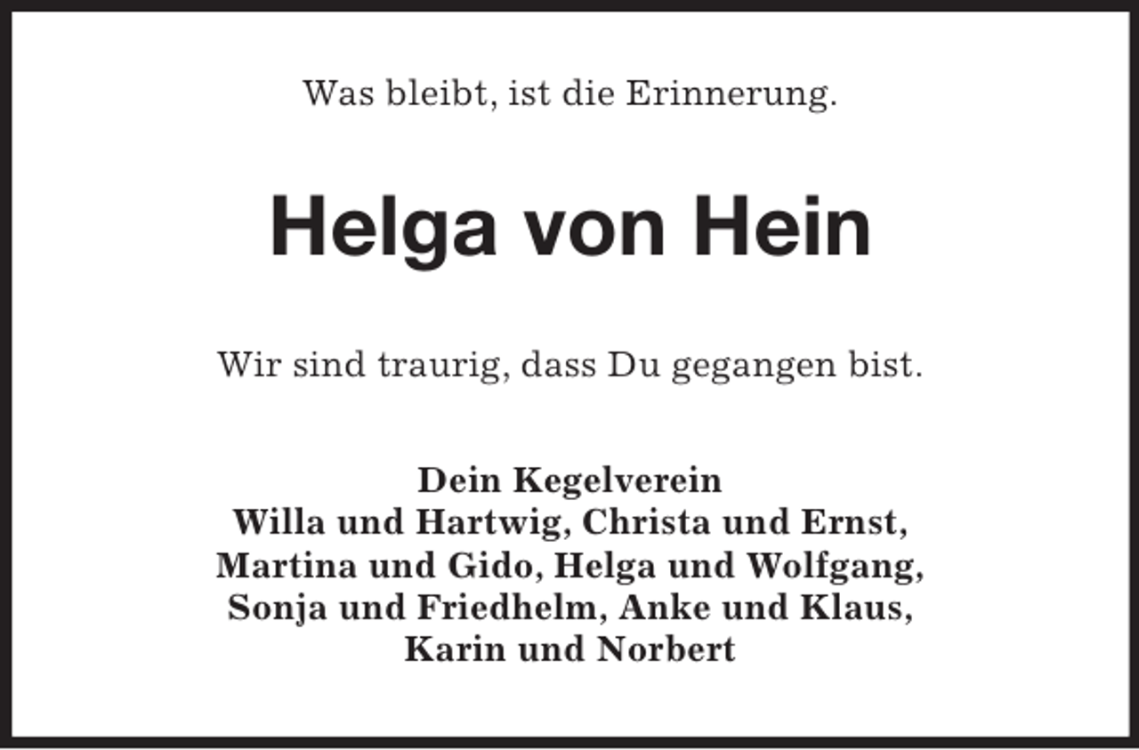 <p>Was bleibt, ist die Erinnerung.</p><p>Helga von Hein<br />Wir sind traurig, dass Du gegangen bist.<br />Dein Kegelverein<br />Willa und Hartwig, Christa und Ernst,<br />Martina und Gido, Helga und Wolfgang,<br />Sonja und Friedhelm, Anke und Klaus,<br />Karin und Norbert</p>