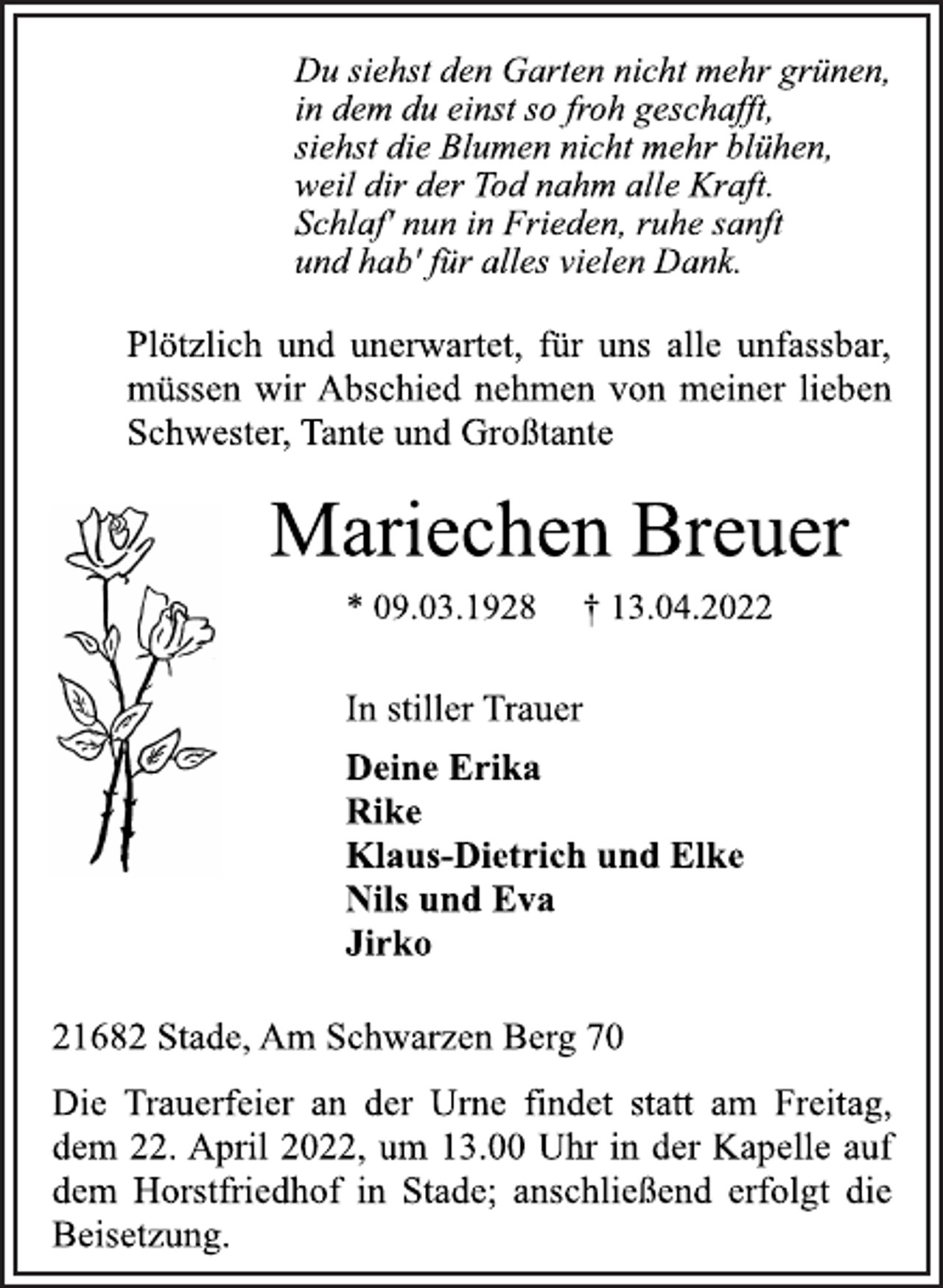 <p>Du siehst den Garten nicht mehr grünen,<br />in dem du einst so froh geschafft,<br />siehst die Blumen nicht mehr blühen,<br />weil dir der Tod nahm alle Kraft.<br />Schlaf' nun in Frieden, ruhe sanft<br />und hab' für alles vielen Dank.<br />Plötzlich und unerwartet, für uns alle unfassbar,<br />müssen wir Abschied nehmen von meiner lieben<br />Schwester, Tante und Großtante<br />Mariechen Breuer<br />* 09.03.1928 † 13.04.2022<br />In stiller Trauer<br />Deine Erika<br />Rike<br />Klaus-Dietrich und Elke<br />Nils und Eva<br />Jirko<br />21682 Stade, Am Schwarzen Berg 70<br />Die Trauerfeier an der Urne findet statt am Freitag,<br />dem 22. April 2022, um 13.00 Uhr in der Kapelle auf<br />dem Horstfriedhof in Stade; anschließend erfolgt die<br />Beisetzung.</p>