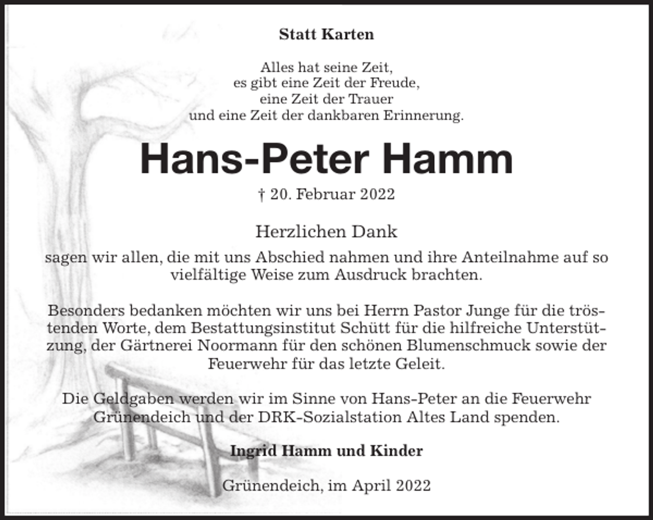 <p>Statt Karten<br />Alles hat seine Zeit,<br />es gibt eine Zeit der Freude,<br />eine Zeit der Trauer<br />und eine Zeit der dankbaren Erinnerung.<br />Hans-Peter Hamm<br />† 20. Februar 2022<br />Herzlichen Dank<br />sagen wir allen, die mit uns Abschied nahmen und ihre Anteilnahme auf so vielfältige Weise zum Ausdruck brachten.</p>
<p>Besonders bedanken möchten wir uns bei Herrn Pastor Junge für die tröstenden Worte, dem Bestattungsinstitut Schütt für die hilfreiche Unterstützung, der Gärtnerei Noormann für den schönen Blumenschmuck sowie der Feuerwehr für das letzte Geleit.</p>
<p>Die Geldgaben werden wir im Sinne von Hans-Peter an die Feuerwehr Grünendeich und der DRK-Sozialstation Altes Land spenden.<br />Ingrid Hamm und Kinder<br />Grünendeich, im April 2022</p>