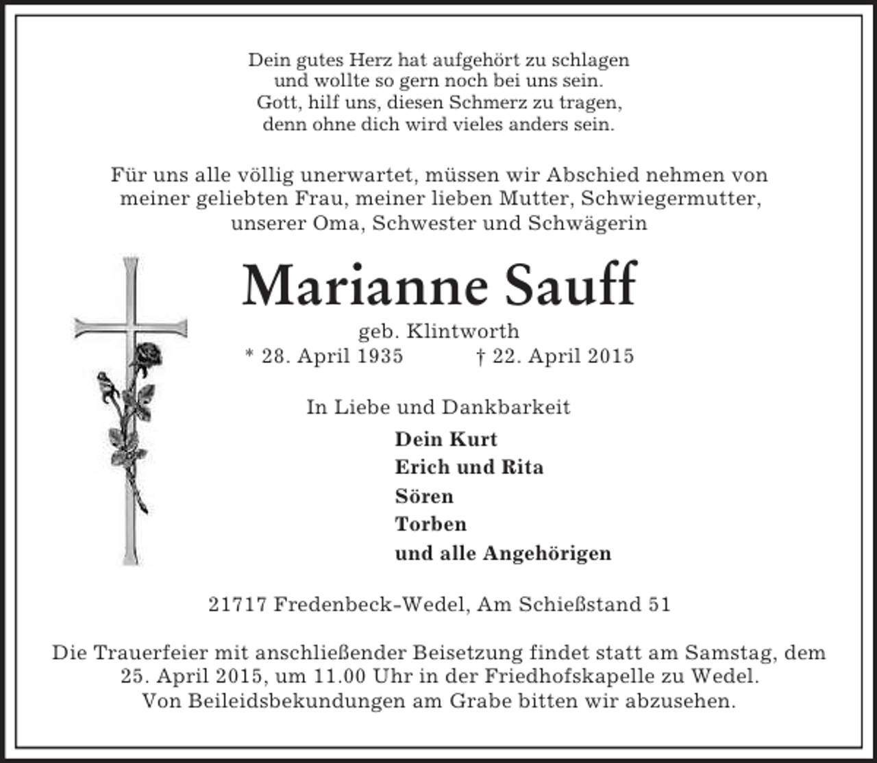 <p>Dein gutes Herz hat aufgehört zu schlagen<br />und wollte so gern noch bei uns sein.<br />Gott, hilf uns, diesen Schmerz zu tragen,<br />denn ohne dich wird vieles anders sein.<br />Für uns alle völlig unerwartet, müssen wir Abschied nehmen von<br />meiner geliebten Frau, meiner lieben Mutter, Schwiegermutter,<br />unserer Oma, Schwester und Schwägerin<br />Marianne Sauff<br />geb. Klintworth<br />* 28. April 1935 † 22. April 2015<br />In Liebe und Dankbarkeit<br />Dein Kurt<br />Erich und Rita<br />Sören<br />Torben<br />und alle Angehörigen<br />21717 Fredenbeck-Wedel, Am Schießstand 51</p><p>Die Trauerfeier mit anschließender Beisetzung findet statt am Samstag, dem 25. April 2015, um 11.00 Uhr in der Friedhofskapelle zu Wedel.<br />Von Beileidsbekundungen am Grabe bitten wir abzusehen.</p>
